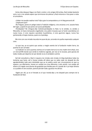 Los Brujos de Mezcalito                                              El Que danza con Coyotes


    Varios días despues llegue con Raúl a visitar a mis amigos Wirrarikas, Raúl estaba bastante
serio, Luis si me saludo espere que terminaran de platicar y Raúl entonces e hizo pasar a solas
al consultorio.

   -¿Haber me puedes explicar esto?-dijo y giro la computadora y vi mi blog personal allí
   -¿Explicarte qué?
   -No friegues, pones en peligro toda la Tradición indígena, a los ancianos a mí, sacaste fotos
del lugar, y aparte lo que pones son puras pendejadas
   -Pendejadas? No chingues-dije molestó-pendejadas tu Raúl, tu te vendes, tu vendes a
Mezcalito, tú haces temazcales engañando a las pobre incautas que se harán sacerdotisas en
nueve lunas, ni eres siquiera sacerdote Cuauhtémoc, ni eres guerrero Jaguar, nunca has
pertenecido a linajes mexicas, quien es el pendejo.

   Me miro con una mirada iracunda me puse de pie, cerrando mis puños esperando cualquier
cosa.

   -Lo que sea, ya no quiero que asistas a ningún evento de la fundación madre tierra, las
puertas te son cerradas
   -La tradición no cierra puertas vivimos en la madre tierra tú no eres madre tierra Raúl, eres
un mercachifle barato que vende la medicina sagrada, por eso se te escasea, pero gracias de
todos modos por dejarme ver por donde no es el verdadero camino

   Salí del consultorio y Raúl ni siquiera me miraba solo miraba mi blog leyéndose todas las
tonterías que hacía, salí e Imanai estaba allí obvio que no sabía nada me despedí de ella
agradeciéndole todo pero diciéndole que ya no podría asistir por circunstancias en que su
esposo y yo diferíamos, Imanai en cambio era muy diferente y solo asintió. Luis estaba allí
afuera y le regale unas plumas de guajolote que llevaba para él y quede de ir ya mejor directo
a su pueblo en otra ocasión, pareció percibir todo y gustoso me abrazo.

   -Sígale por allí, ya ve el Venado es el que manda-dijo y me despedí para siempre de la
fundación de Raúl.




                                              122
 