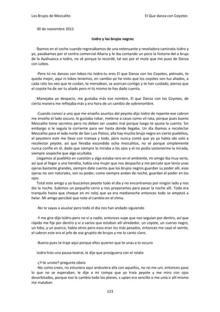 Los Brujos de Mezcalito                                                   El Que danza con Coyotes


   30 de noviembre 2011

                                     Isidro y los brujos negros

   Íbamos en el coche cuando regresábamos de una extenuante y reveladora caminata Isidro y
yo, pasábamos por el centro comercial Altaria y le iba contando un poco la historia del a bruja
de la Ayahuasca a Isidro, no sé porque la recordé, tal vez por el mote que me puso de Danza
con Lobos.

    -Pero tú no danzas con lobos-rio Isidro-tu eres El que Danza con los Coyotes, piénsalo, te
queda mejor, aquí ni lobos tenemos, en cambio yo he visto que los coyotes son tus aliados, a
cada rato los veo que te cuidan, te merodean, se acercan contigo y te han cuidado, pienso que
el coyote ha de ser tu aliado pero ni tú mismo te has dado cuenta.

   Manejaba yo despacio, me gustaba más ese nombre, El que Danza con los Coyotes, de
cierta manera me reflejaba más y era hora de un cambio de sobrenombre.

    -Cuando conocí a uno que me enseño asuntos del peyote-dijo Isidro de repente-ese cabron
me enseño el lado oscuro, le gustaba robar, meterse a casas como vil rata, porque pues bueno
Mezcalito tiene secretos pero no deben ser usados mal porque luego te ajusta la cuenta. Sin
embargo si le seguía la corriente para ver hasta donde llegaba. Un día íbamos a recolectar
Mezcalito para el lado norte de San Luis Potosí, alla hay mucho brujo negro en cierto pueblitos,
el peyotero este me llevo con trampa y todo, pero nunca contó que yo ya había ido solo a
recolectar peyote, así que llevaba escondido ocho mezcalitos, no sé porque simplemente
nunca confíe en él, dado que siempre lo miraba a los ojos y el no podía sostenerme la mirada,
siempre sospeche que algo ocultaba.
    Llegamos al pueblito en cuestión y algo estaba raro en el ambiente, mi amigo iba muy serio,
así que al llegar a una tiendita, había una mujer que nos despacho y me percate que tenía unas
ojeras bastante grandes, siempre date cuenta que los brujos negros guardan su poder allí, esas
ojeras no son naturales, son su poder, como siempre andan de noche, guardan el poder en los
ojos.
    Total este amigo y yo buscamos peyote todo el día y no encontramos por ningún lado y nos
dio la noche. Subimos un pequeño cerro y nos preparamos para pasar la noche allí. Todo era
tranquilo hasta que cheque en mi reloj que ya era medianoche entonces todo se empezó a
helar. Mi amigo percibió que note el cambio en el clima.

   -No te vayas a asustar pero todo el día nos han andado siguiendo

    -Y me gire-dijo Isidro-pero no vi a nadie, entonces supe que nos seguían por dentro, así que
rápido me fije por dentro y vi a varios que estaban allí alrededor, un coyote, un cuervo negro,
un lobo, y un puerco, había otros pero esos eran los más pesados, entonces me cayó el veinte,
el cabron este era el jefe de ese grupito de brujos y me lo canto claro.

   -Bueno pues te traje aquí porque ellos quieren que te unas a lo oscuro

   Isidro hizo una pausa teatral, le dije que prosiguiera con el relato

   -¿Y te uniste?-pregunte obvio
   -No como crees, no estuviera aquí anduviera alla con aquellos, no no me uní, entonces paso
lo que no se esperaban, le dije a mi compa que yo traía peyote y me miro con ojos
desorbitados, porque eso le cambio todo los planes, s uplan era sencillo o me unía o allí mismo
me mataban

                                               123
 