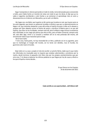 Los Brujos de Mezcalito                                                 El Que danza con Coyotes


    Seguí manejando en silencio pensando en todo lo vivido, tenía demasiado poco conociendo
a Isidro, pero había hecho un montón de notas con todo lo que me decía, le dije que ya no
sabía si seguirlas escribiendo o solo tirarlas y ya comenzar el aprendizaje más en serio y
desvanecerme en el silencio con Mezcalito y ya no salir a la Matrix.

    -No hagas eso, escríbelo, que la gente se dé cuenta que la pelea es real, que la gran puta se
los está tragando, que tienen un potencial increíble e infinito y que por su adormecimiento no
llegan a él, que necesitan despertar y que allá arriba el Espíritu los guía si ellos así lo desean y
aceptan por libre albedrío asumir el hecho de existir y sacrificar la Matrix para ir en pos del
Espíritu, que Dios no los ha dejado, siempre está allí, pero la Matrix niega incluso la existencia
del a Divinidad, es tan ciega que piensa que ella es Dios, pero el Padre Universal, siempre está
allí, solo diles algo, miren a su corazón y mediten allí en lo más profundo del mismo, allí
encontrarán todo lo que necesitan para el viaje.
    -Ok lo hare Isidro
    -Y otra cosa, hazlo gratis, no hay necesidad de un libro, publícalo así en tu juguetito, para
que te mantengas al margen del mundo, así no liarás con detalles, roza el mundo, los
guerreros solo rozan el mundo.


    Deje Isidro en su casa y acepte el reto de escribir un pinche librito, dado que lo que Isidro
me informaba era invaluable para la mayoría que estaban adormecidos y amnésicos por la
matrix, decidi terminar el pequeño mini libro más por los propios acontecimientos que por
otra cosa. Y mi deseo al plasmar las últimas palabras es que llegue por ley de causa y efecto a
los que el Espíritu mismo decida…



                                                                     El que Danza con los Coyotes
                                                                         24 de diciembre del 2011




                                             Cada semilla es una oportunidad….Jalil Gibran Jalil




                                                125
 