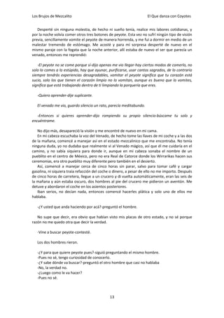 Los Brujos de Mezcalito                                              El Que danza con Coyotes


   Desperté sin ninguna molestia, de hecho ni sueño tenía, realice mis labores cotidianas, y
por la noche volvía comer otros tres botones de peyote. Esta vez no sufrí ningún tipo de visión
previa, sencillamente vomite el peyote de manera horrenda, y me fui a dormir en medio de un
malestar tremendo de estómago. Me acosté y para mí sorpresa desperté de nuevo en el
mismo paraje con la fogata que la noche anterior, allí estaba de nuevo el ser que parecía un
venado, entonces me reprendió:

   -El peyote no se come porque sí-dijo apenas me vio llegar-hay ciertos modos de comerlo, no
solo lo comes a lo estúpido, hay que ayunar, purificarse, usar cantos sagrados, de lo contrario
siempre tendrás experiencias desagradables, vomitar el peyote significa que tu corazón está
sucio, solo los que tienen el corazón limpio no lo vomitan, aunque es bueno que lo vomites,
significa que está trabajando dentro de ti limpiando la porquería que eres.

   -Quiero aprender-dije suplicante.

   El venado me vio, guardo silencio un rato, parecía meditabundo.

   -Entonces si quieres aprender-dijo rompiendo su propio silencio-búscame tu solo y
encuéntrame.

   No dijo más, desapareció la visión y me encontré de nuevo en mi cama.
   En mi cabeza escuchaba la voz del Venado, de hecho tome las llaves de mi coche y a las dos
de la mañana, comencé a manejar así en el estado mezcalinico que me encontraba. No tenía
ninguna duda, yo no dudaba que realmente vi al Venado mágico, así que él me cuidaría en el
camino, y no sabía siquiera para donde ir, aunque en mi cabeza sonaba el nombre de un
pueblito en el centro de México, pero no era Real de Catorce donde los Wirrarikas hacen sus
ceremonias, era otro pueblito muy diferente pero también en el desierto.
   Así, comencé a manejar cerca de cinco horas sin parar, salvo para tomar café y cargar
gasolina, ni siquiera traía refacción del coche o dinero, a pesar de ello no me importo. Después
de cinco horas de carretera, llegue a un crucero y di vuelta automáticamente, eran las seis de
la mañana y aún estaba oscuro, dos hombres al pie del crucero me pidieron un aventón. Me
detuve y abordaron el coche en los asientos posteriores.
   Iban serios, no decían nada, entonces comencé hacerles plática y solo uno de ellos me
hablaba.

   -¿Y usted que anda haciendo por acá?-preguntó el hombre.

   No supe que decir, era obvio que habían visto mis placas de otro estado, y no sé porque
razón no me quedo otra que decir la verdad.

   -Vine a buscar peyote-contesté.

   Los dos hombres rieron.

   -¿Y para que quiere peyote pues?-siguió preguntando el mismo hombre.
   -Pues no sé, tengo curiosidad de conocerlo.
   -¿Y sabe dónde va buscar?-preguntó el otro hombre que casi no hablaba
   -No, la verdad no.
   -¿Luego como le va hacer?
   -Pues no sé.



                                              13
 