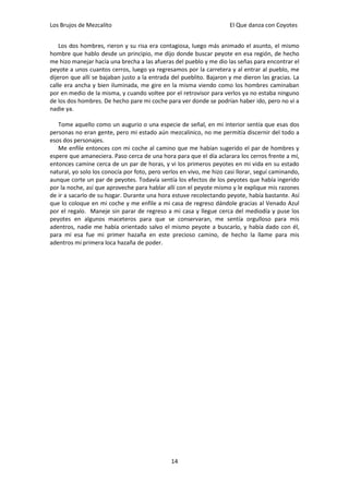 Los Brujos de Mezcalito                                              El Que danza con Coyotes


    Los dos hombres, rieron y su risa era contagiosa, luego más animado el asunto, el mismo
hombre que hablo desde un principio, me dijo donde buscar peyote en esa región, de hecho
me hizo manejar hacía una brecha a las afueras del pueblo y me dio las señas para encontrar el
peyote a unos cuantos cerros, luego ya regresamos por la carretera y al entrar al pueblo, me
dijeron que allí se bajaban justo a la entrada del pueblito. Bajaron y me dieron las gracias. La
calle era ancha y bien iluminada, me gire en la misma viendo como los hombres caminaban
por en medio de la misma, y cuando voltee por el retrovisor para verlos ya no estaba ninguno
de los dos hombres. De hecho pare mi coche para ver donde se podrían haber ido, pero no vi a
nadie ya.

   Tome aquello como un augurio o una especie de señal, en mi interior sentía que esas dos
personas no eran gente, pero mi estado aún mezcalinico, no me permitía discernir del todo a
esos dos personajes.
   Me enfile entonces con mi coche al camino que me habían sugerido el par de hombres y
espere que amaneciera. Paso cerca de una hora para que el día aclarara los cerros frente a mí,
entonces camine cerca de un par de horas, y vi los primeros peyotes en mi vida en su estado
natural, yo solo los conocía por foto, pero verlos en vivo, me hizo casi llorar, seguí caminando,
aunque corte un par de peyotes. Todavía sentía los efectos de los peyotes que había ingerido
por la noche, así que aproveche para hablar allí con el peyote mismo y le explique mis razones
de ir a sacarlo de su hogar. Durante una hora estuve recolectando peyote, había bastante. Así
que lo coloque en mi coche y me enfile a mi casa de regreso dándole gracias al Venado Azul
por el regalo. Maneje sin parar de regreso a mi casa y llegue cerca del mediodía y puse los
peyotes en algunos maceteros para que se conservaran, me sentía orgulloso para mis
adentros, nadie me había orientado salvo el mismo peyote a buscarlo, y había dado con él,
para mí esa fue mi primer hazaña en este precioso camino, de hecho la llame para mis
adentros mi primera loca hazaña de poder.




                                               14
 