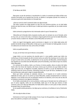Los Brujos de Mezcalito                                             El Que danza con Coyotes


   27 de Marzo del 2010:


    Deje pasar un par de semanas y casualmente vi a Isidro, le comente que había sufrido unas
visiones horrendas con el peyote que me dio, se deleito a carcajadas oyendo mis visiones, le
intereso la parte del relato donde vi al Venado Azul.

   -¿Pero en serio lo viste?-cuestionó Isidro con algo de duda.
   -Oh Isidro cuando uno traga peyote no sale uno con mentiras pinches, en mi vida había
tenido ese tipo de cosas, con decirte que ni sabía que existía un guardián así, da miedo nomás
de verlo.

   Isidro comenzó a preguntarme más interesado sobre lo que el Venado Azul.

   -Mezcalito-así le llamaba Isidro al peyote-enseña, pero no siempre ve uno al Venado, verlo
es muy raro, yo nunca lo he visto, ni tampoco ninguna gente de las que les he dado Mezcalito,
y mucho menos a nadie lo ha llevado a cortar Mezcalitos así como a ti.

   Isidro me siguió interrogando, quería cerciorarse si alguien no me había dado pistas del
pueblo de donde extraje el Mezcalito, le dije que no, que el Venado me había guiado, lo oía en
mi cabeza de una manera tan real, como oírlo a él hablar.

   Isidro se quedó pensativo.

   -Es que, se me hace raro que te llevara a ese pueblo.

    Luego Isidro y yo nos pusimos de acuerdo para ir a ese pueblo, puesto que Isidro me
confesó que el traía el peyote de allí y lo tomó como una señal. No sé porque me lo contó, solo
sé que lo sintió como una señal, al adentrarme en los asuntos de Mezcalito, entendí después
que aquello era una señal clara de Mezcalito como él lo llamaba, y fue Isidro el que me oriento
sobre Mezcalito.
    A la semana de la plática, Isidro y yo fuimos al mismo pueblo, ahora en pleno día había
hecho sólo tres horas de trayecto, dos horas menos que la primera vez que había venido a
solas, pero esta vez, no llegamos al pueblo, dejamos el coche a un par de kilómetros y nos
enfilamos hacia los cerros cercanos, caminamos cerca de un par de horas. Llevábamos un par
de mochilas para cada quien cargar su propio Mezcalito.
    Note que Isidro caminaba en absoluto silencio, en el trayecto en el coche veníamos
hablando de todo, pero en el camino ya hacia Mezcalito, estaba completamente en silencio,
llegamos a una vereda cerca de una pequeña meseta en el desierto, eran cerca de las diez de
la mañana y comencé a ver algunos mezcalitos.
    Yo le había comentado de un cerro próximo a Isidro que el Venado Azul me señalo para ir
por el cactus sagrado, Isidro me vio extrañado, dado que el me dijo que iríamos al lado
contrario, pero yo le dije que Mezcalito me había dicho sobre un cerro justo al lado contrario
de donde Isidro me quería llevar.
    Se me quedó viendo pensativo y me dejo que yo caminara y le señalara el cerro, finalmente
hablo.

   -Oh mira-dijo-le diste al clavo.

   Caminamos al cerro que le dije aunque él era el que me iba guiando y luego enfilamos un
poco más adentro y empecé a ver mezcalitos.


                                              15
 
