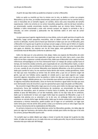 Los Brujos de Mezcalito                                             El Que danza con Coyotes


   -A partir de aquí-dijo Isidro-ya podemos empezar a cortar a Mezcalito.

   Isidro se quito su mochila yo hice lo mismo con la mía, se dedico a cortar sus propios
Mezcalitos y yo los míos, yo estaba emocionado, puesto que la primera vez no camine tanto y
solo vi mezcalitos de un tamaño regular, en cambio, ahora veía unos mezcalitos de tamaño
espectacular. Isidro me oriento en no cortar mezcalitos pequeños, solo los de buen tamaño y
yo emocionado cuando encontraba muchos mezcalitos que yo mismo llame familias, le
hablaba a Isidro emocionado y este solo sonreía aunque me seguía la corriente e iba y
checaba, así entre cortando y platicando me iba diciendo sobre el arte real de cortar
Mezcalito.

   -Lo que pasa que la gente regularmente es muy idiota, corta sin pedir permiso al espíritu de
Mezcalito, luego cortan pequeños mezcalitos, solo se deben cortar los más grandes, este
asunto es delicado, muchos solo lo hacen por diversión o haber que ven con el Mezcalito, pero
a Mezcalito no le gusta que la gente se acerque así por juego y menos que le falten al respeto
como lo hacen muchos, por eso les da malos viajes. Hay que empezar por cortar mezcalitos de
seis gajos en delante, los mejores son los de trece gajos, esos guárdalos para ti, ya iras
conociendo más de Mezcalito conforme te adentres más.

    Isidro me dijo que en unas planicies más abajo, había una especie de Mezcalitos de color
negro, pero que esos eran muy especiales al igual que unos de color rojo y azul, y que ellos
solos se me iban a aparecer cuando estuviera listo, dado que el Mezcalito color negro no tiene
referencias antropológicas se me hizo interesante hacer un trabajo de campo cuando fuera el
tiempo, de momento estaba contento, pero espantado de ver unos Mezcalitos triples, es decir
de cerca de nueve u diez centímetros de diámetro y como si tuviera varias capas de Mezcalito
a la vez, cuando di con mi primer Mezcalito eran bastante diferentes a los de la primera vez
dado que cuando fui solo y no me aventure hasta dentro del monte, estaba grandísimo, Isidro
me dijo que esos mezcalitos ya tenían más de veinte años y que era un terreno virgen de
gente, que por eso hallaba cactus sagrado en estado puro y que ojala siguiera así. Luego
encontré algunos mezcalitos entre las piedras e Isidro me dijo que esos eran los que tenían
más poder mágico, debido pienso yo, a los minerales que extraen en estado puro de la tierra.
Vi algunos mezcalitos decolorados, otros en forma de remolino e igual Isidro me dijo que esos
eran demasiado raros de encontrar y que los aprovechara para viajes de poder con Mezcalito.
    No encontré ningún Mezcalito negro que era mi ansía, pero Isidro me dijo que luego me los
encontraría. Cerca del mediodía terminamos de recolectar, yo emocionado me lleve dos
mochilas de mezcalitos, pero al caminar el trecho hacia el pueblo, iba como alma en pena
debido al peso del Mezcalito y el sol del mediodía, Isidro no me dijo nada de mi ambición,
dado que la recolección la hace uno según Isidro bajo los auspicios de Mezcalito y que si el
regalaba más plantas era su voluntad y no la de uno, sin embargo Isidro me recalco el
mantener en secreto dicho lugar de Mezcalito, dado que la mente comercial y explotadora de
extranjeros y mismos mexicanos, podría acabar con el lugar en un santiamén, un lugar que
Isidro tenía poco más de veinte años yendo a solas y se mantenía como un sitio virgen lejos de
las manos mercenarias de los explotadores de Mezcalito.
    En primera instancia se me hacia doloroso cortar los Mezcalitos grandes, me daba algo de
pena ver algo tan hermoso y de tantos años siendo cortado pero Isidro me dijo que si los veía
los cortara, porque Mezcalito quería salir.

-Ya cumplió aquí su edad, déjalo que salga a mover el punto de encaje de la gente-me dijo
Isidro- él sabe con quién se va y tu nada más eres un medio para ello, hoy en día la humanidad
necesita más que nada salir del letargo.



                                              16
 