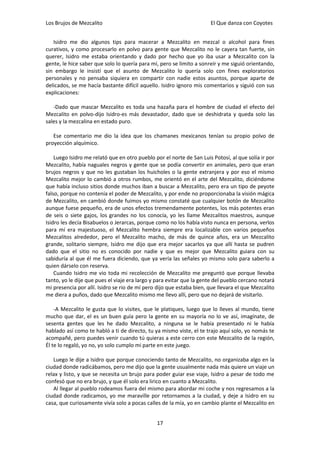 Los Brujos de Mezcalito                                               El Que danza con Coyotes


   Isidro me dio algunos tips para macerar a Mezcalito en mezcal o alcohol para fines
curativos, y como procesarlo en polvo para gente que Mezcalito no le cayera tan fuerte, sin
querer, Isidro me estaba orientando y dado por hecho que yo iba usar a Mezcalito con la
gente, le hice saber que solo lo quería para mí, pero se limito a sonreír y me siguió orientando,
sin embargo le insistí que el asunto de Mezcalito lo quería solo con fines exploratorios
personales y no pensaba siquiera en compartir con nadie estos asuntos, porque aparte de
delicados, se me hacía bastante difícil aquello. Isidro ignoro mis comentarios y siguió con sus
explicaciones:

   -Dado que mascar Mezcalito es toda una hazaña para el hombre de ciudad el efecto del
Mezcalito en polvo-dijo Isidro-es más devastador, dado que se deshidrata y queda solo las
sales y la mezcalina en estado puro.

   Ese comentario me dio la idea que los chamanes mexicanos tenían su propio polvo de
proyección alquímico.

    Luego Isidro me relató que en otro pueblo por el norte de San Luis Potosí, al que solía ir por
Mezcalito, había naguales negros y gente que se podía convertir en animales, pero que eran
brujos negros y que no les gustaban los huicholes o la gente extranjera y por eso el mismo
Mezcalito mejor lo cambió a otros rumbos, me orientó en el arte del Mezcalito, diciéndome
que había incluso sitios donde muchos iban a buscar a Mezcalito, pero era un tipo de peyote
falso, porque no contenía el poder de Mezcalito, y por ende no proporcionaba la visión mágica
de Mezcalito, en cambió donde fuimos yo mismo constaté que cualquier botón de Mezcalito
aunque fuese pequeño, era de unos efectos tremendamente potentes, los más potentes eran
de seis o siete gajos, los grandes no los conocía, yo les llame Mezcalitos maestros, aunque
Isidro les decía Bisabuelos o Jerarcas, porque como no los había visto nunca en persona, verlos
para mí era majestuoso, el Mezcalito hembra siempre era localizable con varios pequeños
Mezcalitos alrededor, pero el Mezcalito macho, de más de quince años, era un Mezcalito
grande, solitario siempre, Isidro me dijo que era mejor sacarlos ya que allí hasta se pudren
dado que el sitio no es conocido por nadie y que es mejor que Mezcalito guiara con su
sabiduría al que él me fuera diciendo, que ya vería las señales yo mismo solo para saberlo a
quien dárselo con reserva.
    Cuando Isidro me vio toda mi recolección de Mezcalito me preguntó que porque llevaba
tanto, yo le dije que pues el viaje era largo y para evitar que la gente del pueblo cercano notará
mi presencia por allí. Isidro se rio de mí pero dijo que estaba bien, que llevara el que Mezcalito
me diera a puños, dado que Mezcalito mismo me llevo allí, pero que no dejará de visitarlo.

    -A Mezcalito le gusta que lo visites, que le platiques, luego que lo lleves al mundo, tiene
mucho que dar, el es un buen guía pero la gente en su mayoría no lo ve así, imagínate, de
sesenta gentes que les he dado Mezcalito, a ninguna se le había presentado ni le había
hablado así como te habló a ti de directo, tu ya mismo viste, el te trajo aquí solo, yo nomás te
acompañé, pero puedes venir cuando tú quieras a este cerro con este Mezcalito de la región,
Él te lo regaló, yo no, yo solo cumplo mi parte en este juego.

   Luego le dije a Isidro que porque conociendo tanto de Mezcalito, no organizaba algo en la
ciudad donde radicábamos, pero me dijo que la gente usualmente nada más quiere un viaje un
relax y listo, y que se necesita un brujo para poder guiar ese viaje, Isidro a pesar de todo me
confesó que no era brujo, y que él solo era lirico en cuanto a Mezcalito.
   Al llegar al pueblo rodeamos fuera del mismo para abordar mi coche y nos regresamos a la
ciudad donde radicamos, yo me maraville por retornamos a la ciudad, y deje a Isidro en su
casa, que curiosamente vivía solo a pocas calles de la mía, yo en cambio plante el Mezcalito en


                                               17
 