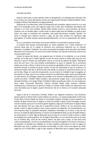 Los Brujos de Mezcalito                                              El Que danza con Coyotes


   3 de Abril del 2010:

    Pasaron varios días y como siempre Isidro se desapareció, sin embargo para ahondar más
en el asunto, por azares del destino conocí una organización llamada Fundación Madre Tierra,
la dirigía el Doctor Raúl Martínez en Aguascalientes.
    Despues de ir con Mezcalito, Isidro se desapareció por completo, algunas veces fui a su casa
pero no lo localizaba nunca, hice algunos viajes más a solas, pero resultaban aterradores, iba
siempre a un nivel muy sombrío, donde había túneles oscuros y seres extraños, de hecho
empecé a ver un venado negro, y sobre todo un cabrío negro que me hablaba, no sabía ni que
hacer, mis viajes se redujeron por completo, solo podía permanecer sentado “viendo”, no
tenía ni energía para siquiera caminar o algo, así que esos túneles me resultaron algo
aterradores la verdad, busqué ayuda desesperadamente y di con la organización del doctor
Raúl.
    Fui a su consultorio reservando una cita por teléfono y me atendió su esposa Imanai.
    Lo localice fácil porque promocionaban en varios panfletos una “rueda medicinal”. El
anuncio decía que en la ciudad se ofrecería una ceremonia medicinal con un chamán
Cheyenne. La palabra “medicina” era como una especie de palabra clave para decir que habría
Mezcalito en la ceremonia. Yo como nunca había asistido a ese tipo de ceremonias reserve una
cita para poder asistir.
    Imanai, la esposa del doctor, me pregunto por mi interés en la medicina, y si ya la había
comido, yo le dije que la había ingerido un par de veces (mentí ya había sido cerca de una
docena), y que mi interés era profundizar más en el uso de las plantas de poder. Platicamos
cerca de una hora y fue muy amable orientándome un poco al respecto de la ceremonia
Lakota que se iba a oficiar, Imanai tenía una presencia agradable y franca, maternal y para mí
bastante sencilla, la verdad me gusto mucho su trato tan interesado en que yo asistiera a la
ceremonia lakota. Me dio la dirección del sitio donde se oficiaría la ceremonia dentro de un
par de días. Pague mi cuota de recuperación, no era mucho en realidad lo que se pagaba, así
que aparte mi lugar, pero en ese simple momento me debí haber dado cuenta que Mezcalito
no tiene precio, sin embargo, estaba tan perdido en las visiones de Mezcalito que no tome en
cuenta esa parte. También había invitado a dos personas amigas mías, a una conocida mía
llamada Griselda y a mi amigo Aníbal. Griselda la había conocido por Isidro, era una amiga que
decía haber consumido Mezcalito, hicimos amistad rápido dado nuestros intereses
castadenianos y chamánicos en general, Aníbal, en cambio, había tenido una experiencia con
unos mezcalitos que le regale y quería interiorizar más en la misma y vi la ocasión adecuada
para ello.

    Llegó el día de la ceremonia, Griselda, Aníbal y yo, llegamos temprano, muy temprano
porque apenas el doctor Raúl a quien todavía no conocía y su esposa preparaban la leña para
el tipi, Raúl al verme rápido me anoto en una libreta y platico conmigo un poco respecto a mi
interés, de igual manera que su esposa, su trato fue amable e igual si quizo investigar un poco
más de nosotros para ver si no éramos gente negativa o algo por el estilo pero el rápido dedujo
que solo íbamos más que nada por la experiencia misma. Aníbal y yo nos acercamos para
ayudar a Raúl en algunas labores, poco a poco la gente fue llegando, mis acompañantes y yo
nos sentamos bajo un pequeño mezquite, estábamos internados en la sierra, a más de una
hora en la ciudad de Aguascalientes, el rancho era propiedad de Raúl, así que Griselda Aníbal y
yo comenzamos a comer algo de Mezcalito que yo traía en un morral. Cayó la noche, y había
ya alrededor de cuarenta gentes. Por fin llegó el Road Men, en una camioneta pick up cerrada,
era un hombre alto, como de dos metros, blanco, de pelo cano y largo, se veía serio traía
cuatro acompañantes, uno de sus acompañantes una chica de Inglaterra se acerco a nosotros y
se presentó, se llamaba Lua, hablaba en un buen español y platicamos un rato; le regale un
Mezcalito que traía, y quedó sumamente emocionada, lo tomo como una especie de señal,
luego fue con el Road Men y algo le dijo respecto al Mezcalito que le regale, luego la gente

                                              19
 
