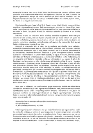 Los Brujos de Mezcalito                                              El Que danza con Coyotes


comenzó a formarse para entrar al tipi, fuimos los últimos porque como no sabíamos como
procedían en esas ceremonias amerindias, nos cogieron por sorpresa, por ende, ocupamos los
peores lugares dentro del tipi. Me llamo la atención que aparte de Lua, había otra chica de
rasgos europeos que luego supe era sueca, y un hombre junto a ella italiano, jóvenes ambos,
los demás en su mayoría eran mexicanos.

    Mientras estábamos en la parte final de la fila para entrar al tipi, Griselda me comentó que
aquello era demasiado parmonioso, dado que esperamos cerca de tres horas allí sin hacer
nada, y solo el doctor Raúl y Seira entraron una ocasión al tipi para trazar una media luna y
encender el fuego, los demás éramos los profanos tratando de ingresar a un mundo
desconocido.
    Entramos al tipi y nos colocamos donde pudimos, a Griselda la apartaron de mi lado y la
sentaron al lado opuesto, eso nos disgusto un poco dado que todos estaban tan agusto en
espacios confortables y nosotros nos jodieron de entrada y con cierta malicia nos dejaron en
espacios sumamente reducidos, encima Griselda era la que me iba asesorando, dado que ya
había asistido a dos ceremonias de ese tipo.
    Comenzó la ceremonia, Seira a través de un ayudante que oficiaba como traductor,
comenzó la ceremonia tirando algo de tabaco al fuego y diciendo unas oraciones, luego se
dirigió a todos diciéndonos todo su linaje, desde una época que ya ni recordé, y nombrando a
sus antecesores, u hombres medicinas antes que él, y que había ganado su título pasando
cuatro días y cuatro noches en una montaña sagrada, así siguió el discurso, entonces se nos
convido a salir del tipi si sentíamos que no podíamos estar allí toda la noche. Nadie salió, pero
me empecé a sentir bastante incomodo, sentía que había caído en una especie de iglesia de
fanáticos, o por lo menos en un culto extraño. Luego salimos todos del tipi de nuevo y ahora sí,
nos comenzaron a limpiar para entrar descalzos al mismo, jale a Griselda a mi lado, y le dije
que permaneciera conmigo, luego nos sentamos y Griselda no quería pero le dije que se
sentará con nosotros puesto que si nos dividíamos, no serviría. El guardián del fuego se
percato del cambio y quizo que Griselda se fuera a su lugar asignado pero la sujete del brazo y
le hice la seña al guardián que no íbamos a hacer eso y que ella se quedaba donde estaba. Se
hicieron los murmullos de desaprobación, Seira dijo algo, al parecer no había problema, otra
persona se fue al lugar de Griselda y ya nos acomodamos bastante bien los tres, Aníbal,
Griselda y yo, aunque si note la mirada desaprobadora de todo el tipi, nos dio igual, si bien
estábamos en una ceremonia americana, al menos yo no estaba dispuesto a que me mandaran
en mi propia tierra.

   Seira abrió la ceremonia con cuatro cantos, yo ya andaba algo entrado en la conciencia
acrecentada, debido a que ya había ingerido Mezcalito horas antes, entonces en unas visiones
con Mezcalito escuche cantar a Mezcalito y era muy diferente a los cantos de Seira, desde allí
supe que aquello no era para mí, pero terco con una fregada seguí emperrado a estar allí;
había un joven a un lado mío llamado Gabriel, le comencé a preguntar discretamente un poco
sobre cómo proceder allí.

   -Bueno-dijo Gabriel-pues cantas lo que Mezcalito te inspire.
   -¿Lo que yo quiera?
   -Sí, Mezcalito te va diciendo y así cantas.

   Entonces pensé que era solo dejarse ir y que Mezcalito entonces por alguna extraña razón
iba cantar. Sin embargo, el tambor de agua iba pasando de persona en persona y comenzó la
ceremonia a hacerme sentir algo mal, en un estado molesto. Empecé a pensar en que era me
lo que molestaba, pero tenía la respuesta ante mis ojos. Había caído en una especie de culto
americano, la gente era la que me disgustaba, la mayoría eran mexicanos y cantaban en un
lenguaje de los indios americanos a otras culturas cuando ni siquiera conocían la suya propia,

                                               20
 