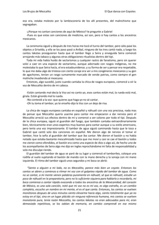 Los Brujos de Mezcalito                                              El Que danza con Coyotes


eso era, estaba molesto por la lambisconería de los allí presentes, del malinchismo que
segregaban.

  -¿Porque no cantan canciones de aquí de México?-le pregunte a Gabriel
  -Pues es que estas son canciones de medicina, así son, pero si hay cantos a los ancestros
mexicanos.

    La ceremonia siguió y después de tres horas me tocó el turno del tambor, pero sólo pase los
objetos a Griselda, y ella se los paso pasó a Aníbal, ninguno de los tres cantó nada, y luego los
cantos lakotas prosiguieron hasta que el tambor llego a Seira y enseguida Seira comenzó
arrojando más tabaco y algunas otras obligaciones ritualistas dentro del tipi.
    Toda mi vida había huido de sectarismos y cualquier rastro de fanatismo, pero sin querer
volví a caer en una especie de sectarismo, aunque adornado con rasgos indígenas, no me
molestaba lo que Seira hacía, el era estadounidense, y su forma de ser y pensar era respetable,
lo que me daba algo de tristeza con cierto coraje era ver a mis congéneres mexicanos y su gen
de agachones, tenían un rasgo sumamente marcado de vende patrias, como siempre el gen
malinche invadiendo al mexicano.
    Entonces, algo sucedió, justo cuando cantaba la chica de rasgos europeos, comencé a oír la
voz de Mezcalito dentro de mi cabeza.

   -Están cantando mal-decía la Voz-así no canto yo, esos cantos están mal, la rueda está mal,
gírala. Están girando mal la rueda.
   -No-contesté a la voz- que quieres que haga yo no sé cantar.
   -Oh tu toma el tambor, yo te enseño-dijo la Voz con un dejo de risa.

    La chica de rasgos europeos cantaba en español y náhuatl con una voz preciosa, nada mas
de pensar que Mezcalito quería usarme para cantar me empezaron a dar nervios pero el
Mezcalito arreció sus efectos dentro de mí y comencé a ver colores por todo el tipi. Después
de la chica europea, siguió el guardián del fuego, que también cantaba extraordinariamente
bien, técnicamente eran unos expertos muy buenos para cantar aunque a su estilo americano,
pero tenía una voz impresionante. El tambor de agua siguió caminando hasta que le toco a
Gabriel que cantó solo dos canciones en español. Me dieron algo de nervios el tomar el
tambor, hice la seña al guardián del tambor que iba cantar. Me dieron el bastón y no había
notado que estaba bastante mescalinizado hasta que me moví y casi se cae el bastón y todos
me vieron como ofendidos, el bastón era como una especie de dios o algo así, de hecho uno de
los acompañantes de Seira algo me dijo en ingles reprochándome mi falta de responsabilidad y
solo me disculpe riendo.
    El guardián del tambor de agua se paró de su lugar y comenzó el tamborileo, coloque una
rodilla al suelo sujetando el bastón de mando con la mano derecha y la sonaja con mi mano
izquierda. El ritmo del tambor siguió unos segundos y mi boca se abrió:

    “Siento a alguien a mi lado, no es Mezcalito, parece más bien un coyote. Entonces los
cantos se abren y comienzo a ritmar mi voz con el golpeteo rápido del tambor de agua. Como
no se cantar, a mi mente vienen palabras puramente en náhuatl, sé que es náhuatl, estudie un
poco de náhuatl en la preparatoria, pero no lo suficiente siquiera para hablarlo o recordarlo, mi
boca comienza a cantar rápido evocando a todos los ancestros de la Mexicanidad, del corazón
de México, es una sola canción, notó que mi voz no es mi voz, es algo extraño, es un cambio
completo, escucho un nombre en mi mente, el es el que canta. Entonces, los cantos se vuelven
monótonos despues de unos minutos siento elevarme hacia algo, siento totalmente que ya no
estoy en el tipi, sino en un lugar plácido sin ninguna referencia humana, mis cantos se vuelven
monotonía pura, tenía razón Mezcalito, los cantos lakotas no eran adecuados para mí, eran
demasiado repetitivos, se los sabían de memoria, en cambio comprendí en ese mismo

                                               21
 