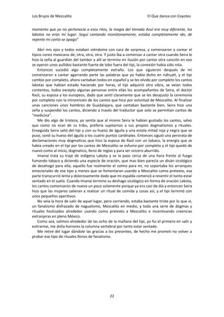 Los Brujos de Mezcalito                                               El Que danza con Coyotes


momento que yo no pertenecía a esos ritos, la magia del Venado Azul era muy diferente, los
lakotas no eran mi lugar. Seguí cantando monótonamente, estaba completamente ido, de
repente mi canto se apago”

    Abrí mis ojos y todos estaban viéndome con cara de sorpresa, y comenzaron a corear el
típico coreo mexicano de, otra, otra, otra. Y justo iba a comenzar a cantar otra cuando Seira le
hizo la seña al guardián del tambor y allí se termino mi ilusión por cantar otra canción en eso
se oyeron unos aullidos bastante fuerte de lobo fuera del tipi, la conexión había sido rota.
    Entonces sucedió algo completamente extraño. Los que siguieron después de mí
comenzaron a cantar agarrando parte las palabras que yo había dicho en náhuatl, y el tipi
cambio por completo, ahora cantaban todos en español y se les olvido por completo los cantos
lakotas que habían estado haciendo por horas, el tipi adquirió otra vibra, se veían todos
contentos, todos excepto algunas personas entre ellas los acompañantes de Seira, el doctor
Raúl, su esposa y los europeos, dado que sentí claramente que se les desajusto la ceremonia
por completo con la intromisión de los cantos que hice por voluntad de Mezcalito. Al finalizar
unas canciones unos hombres de Guadalajara, que cantaban bastante bien, Seira hizo una
seña y suspendió los cantos, diciendo a través del traductor que solo se permitían cantos de
“medicina”.
    Me dio algo de tristeza, yo sentía que al mismo Seira le habían gustado los cantos, salvo
que como no eran de su tribu, prefería sujetarnos a sus propios dogmatismos y rituales.
Enseguida Seira salió del tipi y con su hueso de águila y una estola mitad roja y negra que se
puso, sonó su hueso del águila a los cuatro puntos cardinales. Entonces siguió una perorata de
declamaciones muy dogmaticas que hizo la esposa de Raúl con un tabaco, la energía que se
había creado en el tipi por los cantos de Mezcalito se esfumo por completo y el tipi quedó de
nuevo como al inicio, dogmatico, lleno de reglas y para ser sincero aburrido.
    Imanai traía su traje de indígena Lakota y se la paso cerca de una hora frente al fuego
fumando tabaco y diciendo una especie de oración, que mas bien parecía un diván sicológico
de desahogo para ella; aquello fue realmente el colmo para mí, no soportaba los arranques
emocionales de ese tipo y menos que se fomentaran usando a Mezcalito como pretexto, esa
parte transcurrió lenta y dolorosamente dado que mi espalda comenzó a resentir el tanto estar
sentado en el suelo. Cuando Imanai termino su deshago sicológico en forma de oración Lakota,
los cantos comenzaron de nuevo un poco solamente porque ya era casi de día y entonces Seira
hizo que las mujeres salieran a realizar un ritual de comida y cosas así, y el tipi terminó con
unos pequeños aperitivos.
    No veía la hora de salir de aquel lugar, pero corriendo, estaba bastante triste por lo que vi,
un fanatismo disfrazado de nagualismo, Mezcalito en medio, y toda una serie de dogmas y
rituales fosilizados alrededor usando como pretexto a Mezcalito e incentivando creencias
extranjeras en pleno México.
    Como sea, salimos alrededor de las ocho de la mañana del tipi, yo fui el primero en salir y
estirarme, me dolía horrores la columna vertebral por tanto estar sentado.
    Me retire del lugar dándole las gracias a los presentes, de hecho me prometí no volver a
probar ese tipo de rituales llenos de fanatismo.




                                               22
 