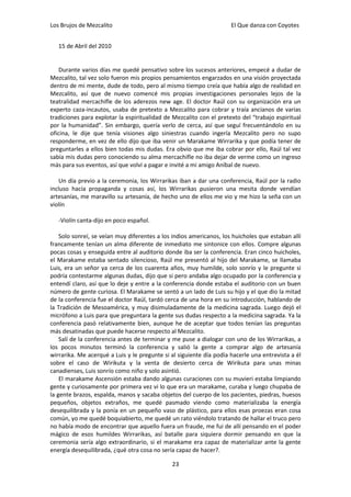 Los Brujos de Mezcalito                                              El Que danza con Coyotes


   15 de Abril del 2010


    Durante varios días me quedé pensativo sobre los sucesos anteriores, empecé a dudar de
Mezcalito, tal vez solo fueron mis propios pensamientos engarzados en una visión proyectada
dentro de mi mente, dude de todo, pero al mismo tiempo creía que había algo de realidad en
Mezcalito, así que de nuevo comencé mis propias investigaciones personales lejos de la
teatralidad mercachifle de los aderezos new age. El doctor Raúl con su organización era un
experto caza-incautos, usaba de pretexto a Mezcalito para cobrar y traía ancianos de varias
tradiciones para explotar la espiritualidad de Mezcalito con el pretexto del “trabajo espiritual
por la humanidad”. Sin embargo, quería verlo de cerca, así que seguí frecuentándolo en su
oficina, le dije que tenía visiones algo siniestras cuando ingería Mezcalito pero no supo
responderme, en vez de ello dijo que iba venir un Marakame Wirrarika y que podía tener de
preguntarles a ellos bien todas mis dudas. Era obvio que me iba cobrar por ello, Raúl tal vez
sabía mis dudas pero conociendo su alma mercachifle no iba dejar de verme como un ingreso
más para sus eventos, así que volví a pagar e invité a mi amigo Aníbal de nuevo.

   Un día previo a la ceremonia, los Wirrarikas iban a dar una conferencia, Raúl por la radio
incluso hacía propaganda y cosas así, los Wirrarikas pusieron una mesita donde vendían
artesanías, me maravillo su artesanía, de hecho uno de ellos me vio y me hizo la seña con un
violín

   -Violín canta-dijo en poco español.

    Solo sonreí, se veían muy diferentes a los indios americanos, los huicholes que estaban allí
francamente tenían un alma diferente de inmediato me sintonice con ellos. Compre algunas
pocas cosas y enseguida entre al auditorio donde iba ser la conferencia. Eran cinco huicholes,
el Marakame estaba sentado silencioso, Raúl me presentó al hijo del Marakame, se llamaba
Luis, era un señor ya cerca de los cuarenta años, muy humilde, solo sonrío y le pregunte si
podría contestarme algunas dudas, dijo que si pero andaba algo ocupado por la conferencia y
entendí claro, así que lo deje y entre a la conferencia donde estaba el auditorio con un buen
número de gente curiosa. El Marakame se sentó a un lado de Luis su hijo y el que dio la mitad
de la conferencia fue el doctor Raúl, tardó cerca de una hora en su introducción, hablando de
la Tradición de Mesoamérica, y muy disimuladamente de la medicina sagrada. Luego dejó el
micrófono a Luis para que preguntara la gente sus dudas respecto a la medicina sagrada. Ya la
conferencia pasó relativamente bien, aunque he de aceptar que todos tenían las preguntas
más desatinadas que puede hacerse respecto al Mezcalito.
    Salí de la conferencia antes de terminar y me puse a dialogar con uno de los Wirrarikas, a
los pocos minutos terminó la conferencia y salió la gente a comprar algo de artesanía
wirrarika. Me acerqué a Luis y le pregunte si al siguiente día podía hacerle una entrevista a él
sobre el caso de Wirikuta y la venta de desierto cerca de Wirikuta para unas minas
canadienses, Luis sonrío como niño y solo asintió.
    El marakame Ascensión estaba dando algunas curaciones con su muvieri estaba limpiando
gente y curiosamente por primera vez vi lo que era un marakame, curaba y luego chupaba de
la gente brazos, espalda, manos y sacaba objetos del cuerpo de los pacientes, piedras, huesos
pequeños, objetos extraños, me quedé pasmado viendo como materializaba la energía
desequilibrada y la ponía en un pequeño vaso de plástico, para ellos esas proezas eran cosa
común, yo me quedé boquiabierto, me quedé un rato viéndolo tratando de hallar el truco pero
no había modo de encontrar que aquello fuera un fraude, me fui de allí pensando en el poder
mágico de esos humildes Wirrarikas, así batalle para siquiera dormir pensando en que la
ceremonia sería algo extraordinario, si el marakame era capaz de materializar ante la gente
energía desequilibrada, ¿qué otra cosa no sería capaz de hacer?.

                                              23
 