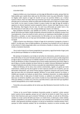 Los Brujos de Mezcalito                                               El Que danza con Coyotes


   16 de Abril 2010

    Llegamos Aníbal y yo a muy temprano, yo traía algo de Mezcalito en polvo, porque Raúl me
había pedido que si podía llevar dado que los Wirrarikas traían muy poco Mezcalito. Todavía
no llegaba nadie siquiera al lugar de reunión así que nos pusimos Aníbal y yo a realizar
nuestros tsikuris, Raúl nos había dicho que teníamos que hacer unos pequeños tsikuris como
ofrendas para la ceremonia, Aníbal me pidió polvo de Mezcalito pero le dije que le podía pegar
muy fuerte, no me creyó y le pase el polvo, se paso el polvo con algo de jugo de naranja y
seguimos en silencio haciendo nuestros pequeños tsikuris, al poco rato llego Imanai y traía a
los Wirrarikas, Raúl llegaría más de rato, me sentí muy afortunado por poder tener a los
Wirrarikas para mí solo todo un rato, aunque dudaba que siquiera me hablaran.
    Bajo marakame Ascensión, cuyo apellido era Carrillo y me abrazo muy efusivamente, los
demás Wirrarikas que habían estado vendiendo artesanías también me saludaron aunque muy
reservadamente, el que me enseño el violín, venía con un majestuoso traje bordado con puros
Mezcalitos y venados, se veían impresionantes los Wirrarikas con sus atuendos, marakame
Ascensión Carrillo venía con un traje que tenía bordada un águila de dos cabezas y mariposas.
Luis igual.
    Luego se fueron muy silenciosos a limpiar el lugar de la ceremonia, le pregunte a Imanai si
podía ir, me dijo que si que no había problema, me acerque muy tranquilo con Luis le dije que
el día anterior le había preguntado sobre una entrevista y llevaba mi cámara, me hizo la seña
viendo a marakame Ascensión.

   -Pos ai está el viejo él es el bueno pregúntele lo que quiera-y siguió barriendo el lugar junto
con los demás que hablaban en su idioma wirrarika.

   Me acerque al marakame y Luis le dijo en wirrarika mis intenciones, prendí la cámara y uno
de los Wirrarikas el más joven llamado Leocadio se acerco atrás de mí para cuando preguntará
yo algo le decía al marakame que no hablaba español. En vez de la entrevista, solo pensé en el
asunto de Wirikuta y le dije al marakame que yo tenía medios electrónicos para hacer llegar lo
que él dijera al mundo completo (se llama internet mi medio). Entonces Marakame Ascensión
se agarro hablando cerca de diez minutos y Leocadio iba traduciéndome todo al español.
   Hablo de Wirikuta, de los otros cinco centros ceremoniales, regaño a la gente por tanto
materialismo, señaló que hoy día la gente no tiene nada de conexión con el espíritu, que son
demasiado materialistas, que sentía tristeza porque el gobierno mexicano solo quería vender
algo que para ellos era sumamente sagrado, Wirikuta, la cuna donde nacieron sus dioses, a
medida que Leocadio me traducía yo quería llorar, marakame Ascensión, no estaba pidiendo
nada, estaba triste, le daba pena el estado humano, su sabiduría era soberbia, no alegaba,
decía que no teníamos equilibrio, que nuestro mundo era muy materialista que éramos como
niños que dañaba a su madre una y otra vez y que ellos tenían a cada rato tener que equilibrar
nuestros desequilibrios con la madre naturaleza.

   Transcribo unas pocas palabras de las tantas que dijo Marakame Ascención Carrillo en esa
entrevista.


   “¿Como se les ocurre?-decía marakame Ascensión-¿vender el espíritu?, ¿cómo quieren
quitar nuestras tierras sagradas, porque son así? ¿Qué les ha hecho la madre Tierra, que ha
hecho Tatei Haramara para que la envenen? Wirikuta es de todos, no solo de los Wirrarikas,
ustedes no se dan cuenta del daño que hacen a la madra tierra, la destruyen, matan arboles,
rompen el equilibrio y nos quieren contentar con unas monedas, pero el espíritu no se puede
vender. ¿Que ganamos teniendo monedas si al rato ya no tendremos ni donde sembrar maíz?,
¿porque se están matando ustedes? No los entendemos, nosotros no somos cerrados, aquí

                                               24
 