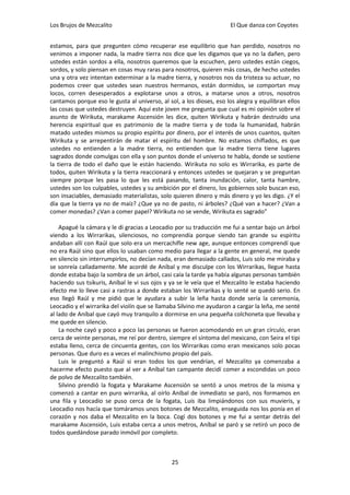 Los Brujos de Mezcalito                                              El Que danza con Coyotes


estamos, para que pregunten cómo recuperar ese equilibrio que han perdido, nosotros no
venimos a imponer nada, la madre tierra nos dice que les digamos que ya no la dañen, pero
ustedes están sordos a ella, nosotros queremos que la escuchen, pero ustedes están ciegos,
sordos, y solo piensan en cosas muy raras para nosotros, quieren más cosas, de hecho ustedes
una y otra vez intentan exterminar a la madre tierra, y nosotros nos da tristeza su actuar, no
podemos creer que ustedes sean nuestros hermanos, están dormidos, se comportan muy
locos, corren desesperados a explotarse unos a otros, a matarse unos a otros, nosotros
cantamos porque eso le gusta al universo, al sol, a los dioses, eso los alegra y equilibran ellos
las cosas que ustedes destruyen. Aquí este joven me pregunta que cual es mi opinión sobre el
asunto de Wirikuta, marakame Ascensión les dice, quiten Wirikuta y habrán destruido una
herencia espiritual que es patrimonio de la madre tierra y de toda la humanidad, habrán
matado ustedes mismos su propio espíritu por dinero, por el interés de unos cuantos, quiten
Wirikuta y se arrepentirán de matar el espíritu del hombre. No estamos chiflados, es que
ustedes no entienden a la madre tierra, no entienden que la madre tierra tiene lugares
sagrados donde comulgas con ella y son puntos donde el universo te habla, donde se sostiene
la tierra de todo el daño que le están haciendo. Wirikuta no solo es Wirrarika, es parte de
todos, quiten Wirikuta y la tierra reaccionará y entonces ustedes se quejaran y se preguntan
siempre porque les pasa lo que les está pasando, tanta inundación, calor, tanta hambre,
ustedes son los culpables, ustedes y su ambición por el dinero, los gobiernos solo buscan eso,
son insaciables, demasiado materialistas, solo quieren dinero y más dinero y yo les digo. ¿Y el
día que la tierra ya no de maíz? ¿Que ya no de pasto, ni árboles? ¿Qué van a hacer? ¿Van a
comer monedas? ¿Van a comer papel? Wirikuta no se vende, Wirikuta es sagrado”

    Apagué la cámara y le di gracias a Leocadio por su traducción me fui a sentar bajo un árbol
viendo a los Wirrarikas, silenciosos, no comprendía porque siendo tan grande su espíritu
andaban allí con Raúl que solo era un mercachifle new age, aunque entonces comprendí que
no era Raúl sino que ellos lo usaban como medio para llegar a la gente en general, me quede
en silencio sin interrumpirlos, no decían nada, eran demasiado callados, Luis solo me miraba y
se sonreía calladamente. Me acordé de Aníbal y me disculpe con los Wirrarikas, llegue hasta
donde estaba bajo la sombra de un árbol, casi caía la tarde ya había algunas personas también
haciendo sus tsikuris, Aníbal le vi sus ojos y ya se le veía que el Mezcalito le estaba haciendo
efecto me lo lleve casi a rastras a donde estaban los Wirrarikas y lo senté se quedó serio. En
eso llegó Raúl y me pidió que le ayudara a subir la leña hasta donde sería la ceremonia,
Leocadio y el wirrarika del violín que se llamaba Silvino me ayudaron a cargar la leña, me senté
al lado de Aníbal que cayó muy tranquilo a dormirse en una pequeña colchoneta que llevaba y
me quede en silencio.
    La noche cayó y poco a poco las personas se fueron acomodando en un gran círculo, eran
cerca de veinte personas, me reí por dentro, siempre el síntoma del mexicano, con Seira el tipi
estaba lleno, cerca de cincuenta gentes, con los Wirrarikas como eran mexicanos solo pocas
personas. Que duro es a veces el malinchismo propio del país.
    Luis le preguntó a Raúl si eran todos los que vendrían, el Mezcalito ya comenzaba a
hacerme efecto puesto que al ver a Aníbal tan campante decidí comer a escondidas un poco
de polvo de Mezcalito también.
    Silvino prendió la fogata y Marakame Ascensión se sentó a unos metros de la misma y
comenzó a cantar en puro wirrarika, al oírlo Aníbal de inmediato se paró, nos formamos en
una fila y Leocadio se puso cerca de la fogata, Luis iba limpiándonos con sus muvieris, y
Leocadio nos hacía que tomáramos unos botones de Mezcalito, enseguida nos los ponía en el
corazón y nos daba el Mezcalito en la boca. Cogí dos botones y me fui a sentar detrás del
marakame Ascensión, Luis estaba cerca a unos metros, Aníbal se paró y se retiró un poco de
todos quedándose parado inmóvil por completo.



                                               25
 