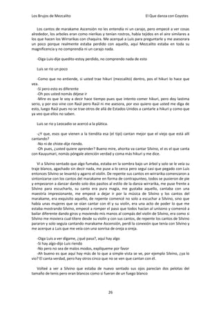 Los Brujos de Mezcalito                                              El Que danza con Coyotes


    Los cantos de marakame Ascensión no les entendía ni un carajo, pero empecé a ver cosas
alrededor, los arboles eran como nierikas y tenían rostros, había tejidos en el aire similares a
los que hacen los Wirrarikas con chaquira. Me acerqué a Luis para preguntarle y me asesorara
un poco porque realmente estaba perdido con aquello, aquí Mezcalito estaba en toda su
magnificencia y no comprendía ni un carajo nada.

   -Oiga Luis-dije quedito-estoy perdido, no comprendo nada de esto

   Luis se rio un poco

   -Como que no entiende, si usted trae hikuri (mezcalito) dentro, pos el hikuri lo hace que
vea.
   -Sí pero esto es diferente
   -Oh pos usted nomás déjese ir
   -Mire es que le voy a decir hace tiempo pues que intento comer hikuri, pero doy lastima
serio, y por eso vine con Raúl pero Raúl ni me asesora, por eso quiero que usted me diga de
esto, luego Raúl pues no se trae otros de allá de Estados Unidos a cantarle a hikuri y como que
ya veo que ellos no saben.

   Luis se rio y Leocadio se acercó a la plática.

   -¿Y que, esos que vienen a la tiendita esa (el tipi) cantan mejor que el viejo que está allí
cantando?
   -No ni de chiste-dije riendo.
   -Oh pues, ¿usted quiere aprender? Bueno mire, ahorita va cantar Silvino, el es el que canta
con Kauyumari, nomás póngale atención verdad y coma más hikuri y me dice.

    Vi a Silvino sentado que algo fumaba, estaba en la sombra bajo un árbol y solo se le veía su
traje blanco, agachado sin decir nada, me puse a lo cerca pero seguí casi que pegado con Luis
entonces Silvino se levantó y agarro el violín. De repente sus cantos en wirrarika comenzaron a
sintonizarse con los cantos del marakame en forma de contrapunteo, todos se pusieron de pie
y empezaron a danzar dando solo dos pasitos al estilo de la danza wirrarika, me puse frente a
Silvino para escucharlo, su canto era pura magia, me gustaba aquello, cantaba con una
maestría impresionante, me empecé a dejar ir por la música de Silvino y los cantos del
marakame, era exquisito aquello, de repente comencé no solo a escuchar a Silvino, sino que
había unas mujeres que se oían cantar con él y su violín, era una acto de poder lo que me
estaba mostrando Silvino, empecé a romper el paso que todos hacían al unísono y comencé a
bailar diferente dando giros y moviendo mis manos al compás del violín de Silvino, era como si
Silvino me moviera cual títere desde su violín y con sus cantos, de repente los cantos de Silvino
pararon y solo seguía cantando marakame Ascensión, perdí la conexión que tenía con Silvino y
me acerque a Luis que me veía con una sonrisa de oreja a oreja.

   -Oiga Luis a ver dígame, ¿qué pasa?, aquí hay algo
   -Si hay algo-dijo Luis riendo
   -No pero no sea de malos modos, explíqueme por favor
   -Ah bueno es que aquí hay más de lo que a simple vista se ve, por ejemplo Silvino, ¿ya lo
vio? El canta verdad, pero hay otros cinco que no se ven que cantan con él.

   Volteé a ver a Silvino que estaba de nuevo sentado sus ojos parecían dos pelotas del
tamaño de tenis pero eran blancos como si fueran de un fuego blanco



                                                    26
 