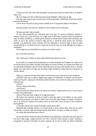 Los Brujos de Mezcalito                                               El Que danza con Coyotes


   -Y bueno es que hay más cosas-prosiguió Luis-pero pos usted ya comió hikuri ya debería
saber más
   -No no le haga Luis esto es diferente pecaría de hablador si dijera que se algo
   -Pero pos que le apura ¿pa eso está aquí no? Para aprender, y hablando de eso que ¿quiere
aprender del hikuri?
   -¿Ya en serio? No pues yo que quisiera verdad, a mi si me gustaría llegar a marakame.

   Leocadio estaba cerca de Luis y ambos se rieron bajito al oír mi intención.

   -Oh pues qué bien-dijo Leocadio
   -Si muy bien-respondió Luis viéndome-pos mire aquí no somos envidiosos verdad, si
deverás quiere eso, pues arrímese, no le digo que es fácil pero nosotros hasta le ayudamos,
aquí no somos envidiosos, si usted quiere sentarse ai donde está el viejo echao cantando, pos
órale. Le voy a dar nomás la primera regla pa eso, si usted de verás quiere, pos arrímese
verdad, y ya platicamos serio, entonces una vez dedicado, la primera regla es que si usted
comprometido a su camino toca otra mujer que no sea la suya, ya, hasta allí llego ya no llega a
marakame.
   -No le haga Luis eso está difícil, las mujeres se arriman mucho.

   Luis y Leocadio asintieron.

   -Pos si pero pos ni modo, no pasa nada usted nomás amárrese y listo

    En eso Raúl y su esposa iban preparando un círculo alrededor de la fogata con algunos de
los allí presentes que habían asistido al tipi lakota la ocasión anterior, yo estaba encantado con
los cantos del marakame, pero escuche a Raúl decirle a Luis que si ellos podían tocar su tambor
lakota, Luis solo sonrío y le dijo que no había ningún problema, luego Raúl fue a preparar su
tambor lakota.

    -Oiga Luis, ¿y porque lo deja interrumpir la ceremonia y que meta otras cosas?-pregunté
    -¿Hombre uste que se apura? Déjelo que juegue al tamborcito, el todavía no encuentra,
usted ya encontró, váyase por allí donde usted encontró, es la suerte de cada quien encontrar
a Kauyumari.
    -¿Cómo?
    -Oh pos nomás coma hikuri
    -¿Así nomas?
    -Claro hombre así nomás de día o de noche es la misma. Váyase solo al cerro, si dura solo ai
lo hacen hasta Marakame.
    -¿Pero no hay que hacer ningún rito o algo para esto?
    -Oh bueno con nosotros sí, pero así usted a solas pos vaya y ai le hablan, ya que quiera
comprometerse bueno a lo mejor se tarda unos cinco, diez años, bueno el tiempo no importa,
eso si se va divertir mucho y se va pasiar como no tiene idea. Eso si de aquí si sale marakame
de los güenos.
    -¿Y ustedes cuando van a cazar al venado cuanto duran allá?
    -Depende-dijo Leocadio atento a la conversación-a veces quince días, otras de las veces
treinta días, y es duro, todo ese tiempo nomás come hikuri, sin agua, ni nada, puro hikuri.
    -Ah canijo-dije espantado-¿puro hikuri?

   Los dos Wirrarikas asintieron serios viéndome como dándome a entender que lo de ellos no
era para nada juego. Luego pusieron una olla y echaron hikuri picado en gran cantidad y
enseguida le pusieron chocolate en polvo, despues de un rato a todos les dieron chocolate


                                               27
 