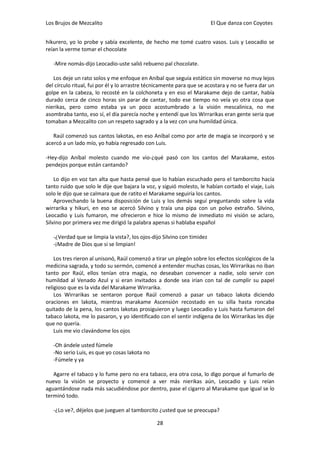 Los Brujos de Mezcalito                                                  El Que danza con Coyotes


hikurero, yo lo probe y sabía excelente, de hecho me tomé cuatro vasos. Luis y Leocadio se
reían la verme tomar el chocolate

   -Mire nomás-dijo Leocadio-uste salió rebueno pal chocolate.

   Los deje un rato solos y me enfoque en Aníbal que seguía estático sin moverse no muy lejos
del círculo ritual, fui por él y lo arrastre técnicamente para que se acostara y no se fuera dar un
golpe en la cabeza, lo recosté en la colchoneta y en eso el Marakame dejo de cantar, había
durado cerca de cinco horas sin parar de cantar, todo ese tiempo no veía yo otra cosa que
nierikas, pero como estaba ya un poco acostumbrado a la visión mescalinica, no me
asombraba tanto, eso sí, el día parecía noche y entendí que los Wirrarikas eran gente seria que
tomaban a Mezcalito con un respeto sagrado y a la vez con una humildad única.

   Raúl comenzó sus cantos lakotas, en eso Aníbal como por arte de magia se incorporó y se
acercó a un lado mío, yo había regresado con Luis.

-Hey-dijo Aníbal molesto cuando me vio-¿qué pasó con los cantos del Marakame, estos
pendejos porque están cantando?

    Lo dijo en voz tan alta que hasta pensé que lo habían escuchado pero el tamborcito hacía
tanto ruido que solo le dije que bajara la voz, y siguió molesto, le habían cortado el viaje, Luis
solo le dijo que se calmara que de ratito el Marakame seguiría los cantos.
    Aprovechando la buena disposición de Luis y los demás seguí preguntando sobre la vida
wirrarika y hikuri, en eso se acercó Silvino y traía una pipa con un polvo extraño. Silvino,
Leocadio y Luis fumaron, me ofrecieron e hice lo mismo de inmediato mi visión se aclaro,
Silvino por primera vez me dirigió la palabra apenas si hablaba español

   -¿Verdad que se limpia la vista?, los ojos-dijo Silvino con timidez
   -¡Madre de Dios que si se limpian!

    Los tres rieron al unisonó, Raúl comenzó a tirar un plegón sobre los efectos sicológicos de la
medicina sagrada, y todo su sermón, comencé a entender muchas cosas, los Wirrarikas no iban
tanto por Raúl, ellos tenían otra magia, no deseaban convencer a nadie, solo servir con
humildad al Venado Azul y si eran invitados a donde sea irían con tal de cumplir su papel
religioso que es la vida del Marakame Wirrarika.
    Los Wirrarikas se sentaron porque Raúl comenzó a pasar un tabaco lakota diciendo
oraciones en lakota, mientras marakame Ascensión recostado en su silla hasta roncaba
quitado de la pena, los cantos lakotas prosiguieron y luego Leocadio y Luis hasta fumaron del
tabaco lakota, me lo pasaron, y yo identificado con el sentir indígena de los Wirrarikas les dije
que no quería.
    Luis me vio clavándome los ojos

   -Oh ándele usted fúmele
   -No serio Luis, es que yo cosas lakota no
   -Fúmele y ya

   Agarre el tabaco y lo fume pero no era tabaco, era otra cosa, lo digo porque al fumarlo de
nuevo la visión se proyecto y comencé a ver más nierikas aún, Leocadio y Luis reían
aguantándose nada más sacudiéndose por dentro, pase el cigarro al Marakame que igual se lo
terminó todo.

   -¿Lo ve?, déjelos que jueguen al tamborcito ¿usted que se preocupa?

                                                28
 