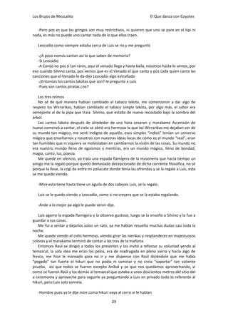 Los Brujos de Mezcalito                                                El Que danza con Coyotes


   -Pero pos es que los gringos son muy restrictivos, ni quieren que uno se pare en el tipi ni
nada, es más no puede uno cantar nada de lo que ellos traen.

   Leocadio como siempre estaba cerca de Luis se rio y me preguntó

   -¿A poco nomás cantan así lo que saben de memoria?
   -Si Leocadio
   -A Canijo no pos si tan raros, aquí el venado llega y hasta baila, nosotros hasta lo vemos, por
eso cuando Silvino canta, pos vemos que es el Venado el que canta y pos cada quien canta las
canciones que el Venado le da-dijo Leocadio algo extrañado
   -¿Entonces los cantos lakotas que son?-le pregunte a Luis
   -Pues son cantos piratas ¿no?

   Los tres reímos.
   No sé de qué manera habían cambiado el tabaco lakota, me comenzaron a dar algo de
respeto los Wirrarikas, habían cambiado el tabaco simple lakota, por algo más, el sabor era
semejante al de la pipa que traía Silvino, que estaba de nuevo recostado bajo la sombra del
árbol.
   Los cantos lakota después de alrededor de una hora cesaron y marakame Ascensión de
nuevo comenzó a cantar, el cielo se abrió era hermoso lo que los Wirrarikas me dejaban ver de
su mundo tan mágico, me sentí indigno de aquello, esos simples “indios” tenían un universo
mágico que enseñarnos y nosotros con nuestras ideas locas de cómo es el mundo “real”, eran
tan humildes que ni siquiera se molestaban en cambiarnos la visión de las cosas. Su mundo no
era nuestro mundo lleno de egoísmos y mentiras, era un mundo mágico, lleno de bondad,
magia, canto, luz, poesía.
   Me quedé en silencio, yo traía una espada flamígera de la masonería que hacía tiempo un
amigo me la regalo porque quedó demasiado decepcionado de dicha corriente filosófica, no sé
porque la lleve, la cogí de entre mi paliacate donde tenía las ofrendas y se la regale a Luis, este
se me quedo viendo.

   -Mire esta tiene hasta tiene un águila de dos cabezas Luis, se la regalo.

   Luis se le quedo viendo a Leocadio, como si no creyera que se la estaba regalando.

   -Ande a lo mejor pa algo le puede servir-dije.

   Luis agarro la espada flamígera y la observo gustoso, luego se la enseño a Silvino y la fue a
guardar a sus cosas.
   Me fui a sentar y dejarlos solos un rato, ya me habían resuelto muchas dudas casi toda la
noche.
   Me quede viendo el cielo hermoso, viendo girar las nierikas y resplandeces en majestuosos
colores y el marakame terminó de cantar a las tres de la mañana.
   Entonces Raúl se dirigió a todos los presentes y los invitó a reforzar su voluntad yendo al
temazcal, la sola idea me erizo los pelos, era de madrugada en plena sierra y hacía algo de
fresco, me hice le mareado para no ir y me dispense con Raúl diciéndole que me había
“pegado” tan fuerte el hikuri que no podía ni caminar y no creía “soportar” tan valiente
prueba, así que todos se fueron excepto Aníbal y yo que nos quedamos aprovechando, vi
como se fueron Raúl y los demás al temazcal que estaba a unos doscientos metros del sitio del
a ceremonia y aproveche para seguirle ya preguntando a Luis en privado todo lo referente al
hikuri, pero Luis solo sonreía.

   -Hombre pues ya le dije mire coma hikuri vaya al cerro ai le hablan

                                                29
 