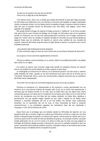 Los Brujos de Mezcalito                                             El Que danza con Coyotes


   -Es que Luis no puedo creer que sea así de fácil
   -Pero así es, le digo de ai sale Marakame

    Y los demás rieron. Giré a ver a Aníbal que estaba dormitando al lado del fuego acostado,
los Wirrarikas eran diferentes Luis y los demás se acercaron de espaldas al fuego y platicaban
riendo y contando chistes, con los lakotas darle la espalda al fuego o siquiera moverse hubiera
sido casi que un pecado mortal, los Wirrarikas eran más libres, más alegres, como niños
jugando en lo sagrado.
    Me quedé viendo el fuego, de repente el fuego comenzó a “hablarme” no sé como sucedió,
solo pasó, fueron unos minutos de dialogo con el fuego, los Wirrarikas solo se me quedaron
viendo un momento, eso me dio más oportunidad para conversar con el fuego, entonces el
fuego me “canto” pero no cantaba en español cantaba en wirrarika así que tartamudeaba yo
algunas frases que no entendía, de repente se oyeron unos aullidos de una manada de
coyotes. Todos los Wirrarikas se giraron para el lugar donde se oyeron y se decían unos a otros
la palabra Samuravi.

   -¿Escuchaste?-dijo Aníbal plenamente despierto
   -Si claro-contesté-¿oiga Luis que son esos cantos que se escucharon después de Samuravi?

   Luis se giro y me vio sonriente regañándome en broma.

   -Oh pos ya cállese y solo escúchelos, es su suerte, ¿Qué no la andaba buscando?, eso déjelo
para usted, es un regalo.

   Los cantos se oyeron unos minutos, luego todo quedó en completo silencio, de repente
solo se escuchaban los cantos lakotas en el tipi, aunque un poco lejos.
   La madrugada ya transcurrió en silencio, en el temazcal pasaron casi dos horas y salieron
todos bañados de sudor, aquello se me hizo fanatismo puro pero solo les di ánimos por la
“voluntad” demostrada. Poco a poco fue amaneciendo y algunas personas que se quedaron
dormidas fueron despertadas.

   -Ya va salir Tao-me dijo Luis sonriendo-prepárese pa que vea lo que es güeno.

   Entonces el marakame al ir despuntando el Sol comenzó a cantar apuntándole con sus
muvieris, yo vi unas formas violetas de energía subir al sol, era la visión más espectacular y
hermosa que he hubiese tenido en mi vida, aquí no había libro que me dijera esto, ahora
comprendía porque Luis decía que el marakame era el bueno para todo, el era el hijo del Sol
mismo, los marakames eran los hijos del sol, estaba viéndolo, no había libro, palabras o
pensamiento con ver aquella magia, aquella luz que subía y bajaba en los bellos tonos
violáceos y amarillos alrededor del sol, el sol era violeta con fuertes rayos iridiscentes
amarillos, era el nacimiento del sol en vivo, el mito resucitado de toda la tradición
mesoamericana, y sus portadores sagrados los marakames hijos del sol, saludando a
Tauyupari, o Tao, como le decían de cariño.

   Quise llorar por el privilegio que me estaban dando los Wirrarikas de dejarme ver una
pequeña parte de su mundo, luego Luis ordeno que hiciéramos una fila y a cada uno nos iban
dando un pequeño gajo de peyote, la mayoría de la gente a duras penas lo recibió, pero yo al
contrario quería más me senté en silencio dándoles las gracias, me acerqué a Silvino, Leocadio
estaba platicando con él y le di la mano y lo abrace le dije que no tenía con que pagarle el
privilegio de haberme dejado escuchar a Kauyumari, que era un cantador excelente y que me
sentía realmente afortunado de poderlo escuchar, Leocadio le decía en wirrarika lo que yo iba
diciendo porque no hablaba Silvino el español muy bien.

                                               30
 