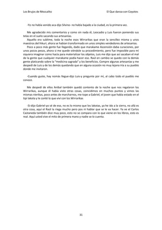 Los Brujos de Mezcalito                                                El Que danza con Coyotes



   -Yo no había venido aca-dijo Silvino- no había bajado a la ciudad, es la primera vez.

   Me agradecido mis comentarios y como sin nada él, Leocadio y Luis fueron poniendo sus
telas en el suelo sacando sus artesanías.
   Aquello era sublime, toda la noche esos Wirrarikas que eran la sencillez misma y unos
maestros del hikuri, ahora se habían transformado en unos simples vendedores de artesanías.
   Poco a poco más gente fue llegando, dado que marakame Ascensión daba curaciones, por
unos pocos pesos, ahora si me quede viéndole su procedimiento, pero fue imposible para mí
siquiera imaginar como hacía para materializar los objetos, Luis me dijo que así sacaban el mal
de la gente que cualquier marakame podía hacer eso. Raúl en cambio se quedo con la demás
gente platicando sobre la “medicina sagrada” y los beneficios. Compre algunas artesanías y me
despedí de Luis y de los demás quedando que en alguna ocasión no muy lejana iría a su pueblo
donde me invitaron.

   -Cuando guste, hay nomás llegue-dijo Luis-y pregunte por mí, al cabo todo el pueblo me
conoce.

    Me despedí de ellos Aníbal también quedó contento de la noche que nos regalaron los
Wirrarikas, aunque él había visto otras cosas, coincidimos en muchos puntos y vimos las
mismas nierikas, poco antes de marcharnos, me tope a Gabriel, el joven que había estado en el
tipi lakota y le conté lo que viví con los Wirrarikas

   -Si-dijo Gabriel-yo sé de eso, no es lo mismo que los lakotas, ya he ido a la sierra, no allá es
otra cosa, aquí el Raúl la riega mucho pero pos ni hablar que se le va hacer. Ya ve el Carlos
Castaneda también dice muy poco, esto no se compara con lo que viene en los libros, esto es
real. Aquí usted vive el mito de primera mano y nadie se lo cuenta.




                                                31
 
