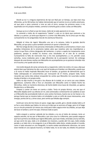 Los Brujos de Mezcalito                                              El Que danza con Coyotes


4 de Junio 2010:


   Decidi ya no ir a ninguna experiencia de tipi con Raúl por un tiempo, sus tipis eran muy
diferentes, ya los Wirrarikas me habían demostrado que el camino no era al estilo americano,
así que poco a poco comencé a irme yo solo al cerro, aunque las primeras veces si me
espantaba con mis propios miedos, comencé a tomarle gusto a estar a solas con Mezcalito.

   Aunque ya no vi a Raúl un par de meses, Isidro de la nada apareció en mi casa.
   Le comenté a Isidro de mi experiencia “Lakota” y solo se rio decía que contrario a los
lakotas y su pensar, yo tenía que dejarme ir y comer más Mezcalito, fue lo único que me dijo,
curiosamente no me preguntaba más de mis aventuras hikureras.

   Adopté el ritmo de ingerir Mezcalito una vez a la semana, Isidro le gustaba decirlo
Mezcalito, así que poco a poco también comencé sin querer a llamarle así.
   Me hice amigo de dos o tres personas interesadas en Mezcalito y comenzamos a hacer unas
parodias imitaciones de la ceremonia Lakota salvo que nosotros solo nos inspirábamos a
cantar lo que fluía a ritmos desiguales del tamboreo, o cantar a capela tan torpemente como
podíamos, porque la verdad no éramos unos estudiados en el arte de la cantada.
Curiosamente la falta de restricción hizo a mis tres acompañantes y a mí, percibir cosas
extrañas, nunca malévolas pero si algo diferentes de la percepción normal. Sin embargo
después de unas breves noches con Mezcalito mis acompañantes ya no quisieron ahondar más
en el asunto y me quede solo de nuevo.

    Una tarde después de varias semanas de su reaparición, Isidro me visitó a mi casa y dijo que
estaría bien que fuéramos los dos a ver qué tal tocaba yo el tambor con Mezcalito, puesto que
a él nunca le había inspirado Mezcalito tocar el tambor, yo gustoso de demostrarle que lo
había sobrepasado en conocimientos por insinuación de él mismo, prepare todo, hasta
recuerdo que varios días anduve ensayando los cantos que Mezcalito me susurraba cuando
tocaba el tambor a mi propio estilo.
    Isidro no dijo mucho y me guío a las afueras de la ciudad, en un cerro con unos árboles
gigantescos. Juntamos leña e hice un chocolate con Mezcalito como lo habían hecho los
Wirrarikas, Isidro se mantenía silencioso, de hecho bebió cinco tazas de chocolate, yo apenas
llevaba tres y un Mezcalito.
    Empecé a cantar sin tener en cuenta a Isidro. Tenía mi propia técnica, una vez que el
Mezcalito dejaba sentir sus efectos en mí, solo comenzaba a sintonizarme con palabras al azar
y el Mezcalito iba acomodando todo en unos cantos hermosos, bueno eso se me hacían a mí,
porque hacían que se moviera todo a mi alrededor y veía un sinfín de cosas interesantes, veía
energía, puntos de luz, y otras cosas, pero sentía que faltaba algo siempre.

   Canté por cerca de tres horas sin parar, luego algo sucedió, gire a donde estaba Isidro y él
se fue a unos árboles que había a lo cerca yo le dije que se acercara al fuego, para mí el fuego
era un vínculo protector (al menos eso creía) pero Isidro seguía entre los árboles, así que deje
de tocar el tambor y cerré mis ojos. Entonces todo se paró.

    Isidro empezó a caminar saliendo de los árboles y no era el Isidro de siempre, tenía un
aspecto extraño, tal vez por el Mezcalito o por otra cosa lo vi diferente, pero puedo asegurar
que fue la primera vez desde que ingería Mezcalito, que tuve miedo, emanaba una luz extraña,
así que cerré mis ojos, todo a mi alrededor era insonoro, cuando abrí mis ojos, Isidro estaba
parado a un lado mío y me pregunto si ya el Mezcalito sabía dulce, estaba parado el mundo,
como si todo estuviese en una fotografía, la noche estaba extrañamente silenciosa, tal como
estar metido en una capsula insonora, no había nada, no se oía nada, los árboles me parecían

                                              32
 