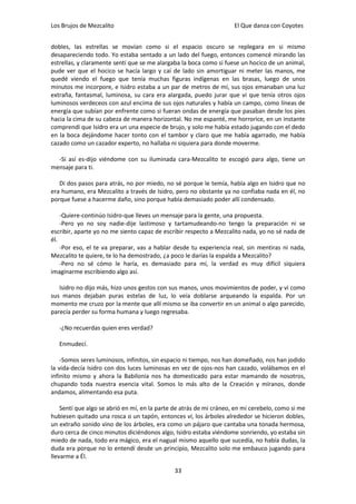 Los Brujos de Mezcalito                                              El Que danza con Coyotes


dobles, las estrellas se movían como si el espacio oscuro se replegara en si mismo
desapareciendo todo. Yo estaba sentado a un lado del fuego, entonces comencé mirando las
estrellas, y claramente sentí que se me alargaba la boca como si fuese un hocico de un animal,
pude ver que el hocico se hacía largo y caí de lado sin amortiguar ni meter las manos, me
quedé viendo el fuego que tenía muchas figuras indígenas en las brasas, luego de unos
minutos me incorpore, e Isidro estaba a un par de metros de mí, sus ojos emanaban una luz
extraña, fantasmal, luminosa, su cara era alargada, puedo jurar que vi que tenía otros ojos
luminosos verdeceos con azul encima de sus ojos naturales y había un campo, como líneas de
energía que subían por enfrente como si fueran ondas de energía que pasaban desde los pies
hacia la cima de su cabeza de manera horizontal. No me espanté, me horrorice, en un instante
comprendí que Isidro era un una especie de brujo, y solo me había estado jugando con el dedo
en la boca dejándome hacer tonto con el tambor y claro que me había agarrado, me había
cazado como un cazador experto, no hallaba ni siquiera para donde moverme.

  -Si así es-dijo viéndome con su iluminada cara-Mezcalito te escogió para algo, tiene un
mensaje para ti.

   Di dos pasos para atrás, no por miedo, no sé porque le temía, había algo en Isidro que no
era humano, era Mezcalito a través de Isidro, pero no obstante ya no confiaba nada en él, no
porque fuese a hacerme daño, sino porque había demasiado poder allí condensado.

    -Quiere-continúo Isidro-que lleves un mensaje para la gente, una propuesta.
    -Pero yo no soy nadie-dije lastimoso y tartamudeando-no tengo la preparación ni se
escribir, aparte yo no me siento capaz de escribir respecto a Mezcalito nada, yo no sé nada de
él.
    -Por eso, el te va preparar, vas a hablar desde tu experiencia real, sin mentiras ni nada,
Mezcalito te quiere, te lo ha demostrado, ¿a poco le darías la espalda a Mezcalito?
    -Pero no sé cómo le haría, es demasiado para mí, la verdad es muy difícil siquiera
imaginarme escribiendo algo así.

   Isidro no dijo más, hizo unos gestos con sus manos, unos movimientos de poder, y vi como
sus manos dejaban puras estelas de luz, lo veía doblarse arqueando la espalda. Por un
momento me cruzo por la mente que allí mismo se iba convertir en un animal o algo parecido,
parecía perder su forma humana y luego regresaba.

   -¿No recuerdas quien eres verdad?

   Enmudecí.

    -Somos seres luminosos, infinitos, sin espacio ni tiempo, nos han domeñado, nos han jodido
la vida-decía Isidro con dos luces luminosas en vez de ojos-nos han cazado, volábamos en el
infinito mismo y ahora la Babilonia nos ha domesticado para estar mamando de nosotros,
chupando toda nuestra esencia vital. Somos lo más alto de la Creación y míranos, donde
andamos, alimentando esa puta.

    Sentí que algo se abrió en mí, en la parte de atrás de mi cráneo, en mi cerebelo, como si me
hubiesen quitado una rosca o un tapón, entonces vi, los árboles alrededor se hicieron dobles,
un extraño sonido vino de los árboles, era como un pájaro que cantaba una tonada hermosa,
duro cerca de cinco minutos diciéndonos algo, Isidro estaba viéndome sonriendo, yo estaba sin
miedo de nada, todo era mágico, era el nagual mismo aquello que sucedía, no había dudas, la
duda era porque no lo entendí desde un principio, Mezcalito solo me embauco jugando para
llevarme a Él.

                                              33
 