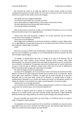 Los Brujos de Mezcalito                                              El Que danza con Coyotes


  Nos sentamos de nuevo en el fuego que dejamos se hiciera brasas, estaba sin mente,
completamente parado mi mundo mental, cerré mis ojos, y sentí que me moví, más bien quise
moverme y cuando los abrí estaba a metros de la fogata.

   -¿Ah cabrón me moví?-pregunte espantado
   -¿Te moviste?-reviró Isidro-¿oh, el mundo se movió?
   -No sé, pero estaba en la fogata ahorita, y ahora estoy a metros de la misma.
   -Ah bueno Mezcalito tiene secretos-dijo Isidro misterioso
   -Ya me perdí-contesté confundido.

   Isidro se puso de pie y camino de un lado a otro viéndome sonriendo, ya su luz en los ojos
había aminorado así que no me espantaba tanto.

   -Somos seres, seres muy peculiares y mágicos, con un gran potencial, que por distintas
causas hemos sido atrapados en la Babilonia.
   -¿Pero qué es eso de Babilonia?
   -No te hagas tonto, la Babilonia, es una forma de decirle a la Matrix, la ilusión, Maya, Mara,
etc. Le digo Babilonia, o la gran puta porque eso es, usa todo lo que tiene al alcance como puta
para seducirte y quitarte algo muy valioso
   -¿Qué?

  Isidro hizo una pausa teatral como divirtiéndose y dejándome pensar un momento sobre
qué era lo que la Babilonia nos quitaba, ya se me había pasado la primera impresión de verlo
como energía, luego prosiguió.

   -Tu energía, la energía divina que eres, la energía no se crea no se destruye solo se
transforma ¿no?, bien nosotros como humanos tenemos varios cuerpos, todos están
desconectados, tus centros de energía están conectados directamente ya no a tu cuerpo físico,
sino a la Matrix, a la Babilonia *(me gustaba más el término Matrix por mi mente modernista,
así que lo usaré de aquí en adelante, aunque Isidro usaba más el termino la Babilonia) la
Matrix ha creado el Ego, los egos, por cierto ¿que son los egos?
   -No Isidro no friegues ahorita no puedo pensar.
   -Los egos son los agregados, son la causa de que nuestra conciencia se encuentre dormida.
Nuestra conciencia no puede expresarse porque somos víctimas de las circunstancias, títeres
de los egos, yoes, demonios o defectos. Los egos son el primer enemigo de un guerrero.
Mezcalito solo te sirve para darte cuenta de tu situación, su energía verde te ayuda a
desadormilarte, Mezcalito es un servidor del Infinito que ayuda a la humanidad, estamos en
peligro de extinción, la humanidad va en caída, necesita despertar, nos quieren acabar.
   -¿Espera Isidro no es eso algo paranoico?
   -¿Si tu tuvieras cinco mil billones de esclavos trabajando para ti y ellos no se dieran cuenta
siquiera que son esclavos tuyos, no te convendría dejarlos así?
   -Si.
   -Oh bueno el objetivo tácito de la Matrix es mantenerte dormido, acabar con todos,
dejarnos en un estado animal, para estar teniendo energía eternamente y seguir existiendo
abriendo túneles hacia abajo mientras nos comen nuestra energía vital hasta que morimos.

  No quise entender que quería decir con hacia abajo, un escalofrío recorrió mi cuerpo y
mejor no pregunte. Isidro prosiguió.

   -Los agregados son los que no permiten ver tu Luz divina, tu verdadero ser, hay otras cosas,
pero digamos que por hoy es suficiente con hablar de esto. ¿Por ejemplo todos dicen que tu
doble es tu cuerpo astral que imaginas que sale verdad?

                                               34
 