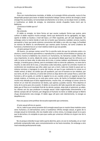 Los Brujos de Mezcalito                                                El Que danza con Coyotes


    -Asi es.
    -Pues son masturbaciones mentales, el doble, es la energía infinita actuando, nunca lo has
despertado porque para tener el doble necesitaste trabajar ciertos centros de energía y tener
energía fina acumulada y la humanidad sencillamente no la tiene, no los dejan tener un doble,
si tuviéramos un doble de energía, no estaríamos siendo chupados hasta morir por la
Babilonia.
    -¿Entonces el doble que es?
    -Todo.
    -No entiendo.
    -El doble es energía, no tiene forma así que asume cualquier forma que quiera, pero
cultivar el doble requiere mucha energía, tienes que deshacerte de los agregados, los egos,
aparte el doble se localiza a nivel del bazo y el riñón izquierdo, por allí sale disparado. Sin
embargo como la matrix tiende el velo de la ilusión que llamamos realidad, cercena nuestra
percepción y hace que jamás estemos conscientes del doble y con ello nos ciega, la finalidad
en esencia de Matrix es sencillamente que seamos pasto humano, tal como criaderos de
humanos y mantenernos en un nivel robótico todo lo que sea posible.
    -¿Si pero porque lo hace?
    -Oh bueno, ¿tu porque comes carne? Por la sencilla razón de que los animales están a tu
alcance y como humanos aprendimos a reproducirlos y comerlos encerrándolos en granjas, de
la misma manera la Babilonia nos encierra en humaneros, les llamamos ciudad. Ahora otra
cosa importante, la carne, déjala de comer, esa porquería déjala igual que los refrescos y el
café, la carne no tiene vida, la vida viene de lo vivo, si comes cadáver sencillamente no tienes
energía, si tendrás grasa y demás, pero la verdadera vida no viene de cadáveres, no viene de la
muerte, la vida viene de lo vivo, y naturaleza cuida naturaleza, aparte los animales mueren en
condiciones tan escabrosas que ellos saben que van a morir, todo ese miedo lo pasan por su
sistema nervioso e impregnan la carne del mismo, así que lo que realmente te comes es el
miedo animal, el dolor, los ácidos que allí quedaron, por eso el humano es tan miedoso, por
eso teme, de allí su violencia, el astral del animal se aloja dentro del cuerpo físico y astral del
humano y allí se queda, en cambio lo vegetal no es así, cuando comes un vegetal ya está en
estado maduro, el humano ya no está para comer carne, de hecho la finalidad siempre fue
mucho más elevada que el lacto vegetarianismo, mucho más, sin embargo al comer carne te
tienen en un nivel de consciencia tan bestia, que apenas y puedes razonar. Pero dejemos el
tema de la carne para otra ocasión. El doble se encuentra del lado izquierdo del cuerpo físico,
dado que el físico es el resultado final de los demás cuerpos, aloja todo el potencial, ya sabes,
los riñones son los que producen la energía sexual. Están enganchados directamente a los
demás cuerpos del ser humano, por desgracia el humano no tiene un doble porque la Matrix
chupa directamente esta energía. El doble sigue allí pero solo latentemente, la energía se
despilfarra en…

   Hizo una pausa como profesor de escuela esperando que contestara.

   -El acto sexual-afirme sin querer.
   -Así es, todo lo que somos proviene de la energía sexual que es nuestra base medular como
seres humanos y la derrochamos como si tuviésemos infinita energía sexual, el gasto de la
energía sexual es tremendo, ello nos impide volar a otros reinos, la energía sexual no es para
que la derroches a lo estúpido es para que vueles por universos infinitos en el gran mar de la
existencia.

   No sé porque entendía lo que Isidro quería decirme, pero a la vez lo rechazaba, en un nivel
profundo comprendía todo, pero conscientemente se me hacía moralista. Sin embargo a otro
nivel entendía perfectamente todo.


                                                35
 