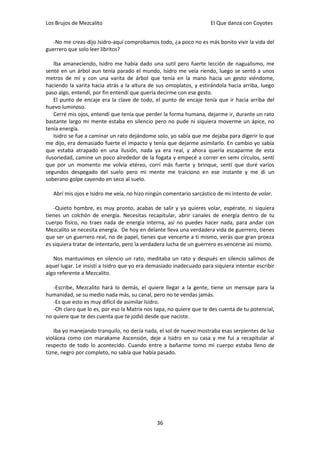 Los Brujos de Mezcalito                                              El Que danza con Coyotes


   -No me creas-dijo Isidro-aquí comprobamos todo, ¿a poco no es más bonito vivir la vida del
guerrero que solo leer libritos?

    Iba amaneciendo, Isidro me había dado una sutil pero fuerte lección de nagualismo, me
senté en un árbol aun tenía parado el mundo, Isidro me veía riendo, luego se sentó a unos
metros de mí y con una varita de árbol que tenía en la mano hacia un gesto viéndome,
haciendo la varita hacia atrás a la altura de sus omoplatos, y estirándola hacia arriba, luego
paso algo, entendí, por fin entendí que quería decirme con ese gesto.
    El punto de encaje era la clave de todo, el punto de encaje tenía que ir hacia arriba del
huevo luminoso.
    Cerré mis ojos, entendí que tenía que perder la forma humana, dejarme ir, durante un rato
bastante largo mi mente estaba en silencio pero no pude ni siquiera moverme un ápice, no
tenía energía.
    Isidro se fue a caminar un rato dejándome solo, yo sabía que me dejaba para digerir lo que
me dijo, era demasiado fuerte el impacto y tenía que dejarme asimilarlo. En cambio yo sabía
que estaba atrapado en una ilusión, nada ya era real, y ahora quería escaparme de esta
ilusoriedad, camine un poco alrededor de la fogata y empecé a correr en semi círculos, sentí
que por un momento me volvía etéreo, corrí más fuerte y brinque, sentí que duré varios
segundos despegado del suelo pero mi mente me traiciono en ese instante y me di un
soberano golpe cayendo en seco al suelo.

   Abrí mis ojos e Isidro me veía, no hizo ningún comentario sarcástico de mi intento de volar.

   -Quieto hombre, es muy pronto, acabas de salir y ya quieres volar, espérate, ni siquiera
tienes un colchón de energía. Necesitas recapitular, abrir canales de energía dentro de tu
cuerpo físico, no traes nada de energía interna, así no puedes hacer nada, para andar con
Mezcalito se necesita energía. De hoy en delante lleva una verdadera vida de guerrero, tienes
que ser un guerrero real, no de papel, tienes que vencerte a ti mismo, verás que gran proeza
es siquiera tratar de intentarlo, pero la verdadera lucha de un guerrero es vencerse así mismo.

   Nos mantuvimos en silencio un rato, meditaba un rato y después en silencio salimos de
aquel lugar. Le insistí a Isidro que yo era demasiado inadecuado para siquiera intentar escribir
algo referente a Mezcalito.

   -Escribe, Mezcalito hará lo demás, el quiere llegar a la gente, tiene un mensaje para la
humanidad, se su medio nada más, su canal, pero no te vendas jamás.
   -Es que esto es muy difícil de asimilar Isidro.
   -Oh claro que lo es, por eso la Matrix nos tapa, no quiere que te des cuenta de tu potencial,
no quiere que te des cuenta que te jodió desde que naciste.

    Iba yo manejando tranquilo, no decía nada, el sol de nuevo mostraba esas serpientes de luz
violácea como con marakame Ascensión, deje a Isidro en su casa y me fui a recapitular al
respecto de todo lo acontecido. Cuando entre a bañarme tomo mi cuerpo estaba lleno de
tizne, negro por completo, no sabía que había pasado.




                                              36
 