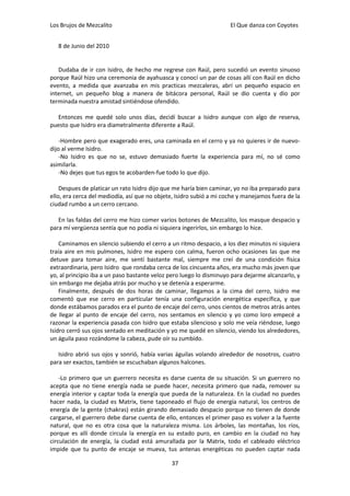 Los Brujos de Mezcalito                                              El Que danza con Coyotes


   8 de Junio del 2010


   Dudaba de ir con Isidro, de hecho me regrese con Raúl, pero sucedió un evento sinuoso
porque Raúl hizo una ceremonia de ayahuasca y conocí un par de cosas allí con Raúl en dicho
evento, a medida que avanzaba en mis practicas mezcaleras, abrí un pequeño espacio en
internet, un pequeño blog a manera de bitácora personal, Raúl se dio cuenta y dio por
terminada nuestra amistad sintiéndose ofendido.

  Entonces me quedé solo unos días, decidí buscar a Isidro aunque con algo de reserva,
puesto que Isidro era diametralmente diferente a Raúl.

    -Hombre pero que exagerado eres, una caminada en el cerro y ya no quieres ir de nuevo-
dijo al verme Isidro.
    -No Isidro es que no se, estuvo demasiado fuerte la experiencia para mí, no sé como
asimilarla.
    -No dejes que tus egos te acobarden-fue todo lo que dijo.

    Despues de platicar un rato Isidro dijo que me haría bien caminar, yo no iba preparado para
ello, era cerca del mediodía, así que no objete, Isidro subió a mi coche y manejamos fuera de la
ciudad rumbo a un cerro cercano.

   En las faldas del cerro me hizo comer varios botones de Mezcalito, los masque despacio y
para mí vergüenza sentía que no podía ni siquiera ingerirlos, sin embargo lo hice.

    Caminamos en silencio subiendo el cerro a un ritmo despacio, a los diez minutos ni siquiera
traía aire en mis pulmones, Isidro me espero con calma, fueron ocho ocasiones las que me
detuve para tomar aire, me sentí bastante mal, siempre me creí de una condición física
extraordinaria, pero Isidro que rondaba cerca de los cincuenta años, era mucho más joven que
yo, al principio iba a un paso bastante veloz pero luego lo disminuyo para dejarme alcanzarlo, y
sin embargo me dejaba atrás por mucho y se detenía a esperarme.
    Finalmente, después de dos horas de caminar, llegamos a la cima del cerro, Isidro me
comentó que ese cerro en particular tenía una configuración energética específica, y que
donde estábamos parados era el punto de encaje del cerro, unos cientos de metros atrás antes
de llegar al punto de encaje del cerro, nos sentamos en silencio y yo como loro empecé a
razonar la experiencia pasada con Isidro que estaba silencioso y solo me veía riéndose, luego
Isidro cerró sus ojos sentado en meditación y yo me quedé en silencio, viendo los alrededores,
un águila paso rozándome la cabeza, pude oír su zumbido.

   Isidro abrió sus ojos y sonrió, había varias águilas volando alrededor de nosotros, cuatro
para ser exactos, también se escuchaban algunos halcones.

    -Lo primero que un guerrero necesita es darse cuenta de su situación. Si un guerrero no
acepta que no tiene energía nada se puede hacer, necesita primero que nada, remover su
energía interior y captar toda la energía que pueda de la naturaleza. En la ciudad no puedes
hacer nada, la ciudad es Matrix, tiene taponeado el flujo de energía natural, los centros de
energía de la gente (chakras) están girando demasiado despacio porque no tienen de donde
cargarse, el guerrero debe darse cuenta de ello, entonces el primer paso es volver a la fuente
natural, que no es otra cosa que la naturaleza misma. Los árboles, las montañas, los ríos,
porque es allí donde circula la energía en su estado puro, en cambio en la ciudad no hay
circulación de energía, la ciudad está amurallada por la Matrix, todo el cableado eléctrico
impide que tu punto de encaje se mueva, tus antenas energéticas no pueden captar nada

                                              37
 