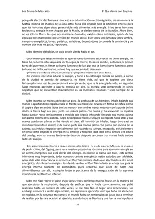 Los Brujos de Mezcalito                                               El Que danza con Coyotes


porque la electricidad bloquea todo, eso es contaminación electromagnética, de esa manera la
Matrix conecta los chakras de la capa astral hacia ella dejando solo la suficiente energía para
que los humanos sigan vivos generándole más alimento, más energía. Si los seres humanos
tuvieran su energía sin ser chupada por la Matrix, se darían cuenta de la situación. Ahora bien,
no es solo la Matrix las que nos mantiene dormidos, existen otras entidades, aparte de los
egos que nos mantienen con la visión del mundo social. Esos seres son llamados seres sombra,
vampiros energéticos, larvas, parásitos, voladores, depredadores oscuros de la conciencia y un
nombre que más me gusta, reptiloides.

   Isidro término de hablar, se puso de pie viendo hacia el sur.

   -Lo primero que debes entender es que el huevo luminoso está vacío, no tiene energía, no
tiene luz, la luz ha sido saqueada por los egos, la matrix, los seres sombra, entonces, la primer
tarea del guerrero, es llenar su huevo luminoso de luz, por eso se llama huevo luminoso, pero
tu huevo no brilla, no hay luz, así que hay que encenderlo de nuevo.
   -¿Y como se le da luz al huevo luminoso?-pregunte interesado en el tema.
   -En primera, necesitas educar tu cuerpo, y darle a tu estomago comida de poder, la carne
de la ciudad es comida de porquería, no tiene vida, así que te sugiero una dieta
lactovegetariana, eso te proporcionará energía verde, que es la energía de vida, en segundo
lugar necesitas aprender a usar la energía del aire, la energía vital comprimida en iones
negativos que se encuentran masivamente en las montañas, bosques y lejos siempre de la
ciudad.

    Isidro levanto sus manos abriendo sus pies a la anchura de sus hombros, inhalo bajando sus
manos y agachando su espalda hacia el frente, las manos las llevaba en forma de esfera como
si cogiera algo en ambos lados con las manos y con ambas manos rozando con la punta de los
dedos la tierra bajo sus pies, junto sus manos palma con palma y fue elevando su espalda
hasta quedar recto verticalmente a medida que seguía inhalando llevando sus manos palma
con palma encima de la cabeza, luego despego sus manos y arqueo su espalda hacia atrás y sus
manos quedaron palmas arriba viendo el cielo, allí terminó de inhalar, luego duro casi un
minuto reteniendo el aliento y de nuevo junto sus manos palma con palma por encima de la
cabeza, bajándolas despacio verticalmente casi rozando su cuerpo, enseguida, exhalo lento y
sin prisa como dejando la energía en su ombligo y tocando cada lado de su cintura a la altura
del ombligo con sus manos lentamente dejando después descansar sus manos hacia ambos
lados del cuerpo.

   -Este pase brujo, contrario a lo que piensas-dijo Isidro- no es de aquí de México, es un pase
de poder chino, del Qigong, pero para nuestros propósitos nos sirve para acumular energía en
un centro energético que está detrás del ombligo, en oriente se llama Dan Tian, este centro
inferior es muy importante, todos nuestros centros energéticos están vaciados por la Matrix,
pero el de vital importancia es primero el Dan Tian inferior, dado que al activarlo a otro nivel
energético, distribuye la energía a los demás centro, el Dan Tian inferior es el eje que guía la
energía interna sobrante en automático, pues recuerda que antes de nacer nos
alimentábamos por allí, cualquier brujo o practicante de la energía, sabe de la suprema
importancia del Dan Tian inferior.

   Isidro me hizo repetir el pase brujo varias veces poniendo mucho énfasis en la manera en
que ejecutaba la respiración, después de verificar que lo hacía correctamente, me pidió
realizarlo hasta un número de siete veces, se me hizo fácil el llegar siete repeticiones, sin
embargo comencé a sentir algo extraño, en la primera ejecución sentí que todo mi alrededor
se nublaba, en la segunda era como si el mundo fuera un rompecabezas, justo iba a terminar
de realizar por tercera ocasión el ejercicio, cuando todo se hizo luz y una fuerza me impulso a

                                               38
 