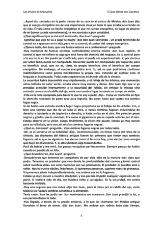 Los Brujos de Mezcalito                                            El Que danza con Coyotes


…Aquel día, sentados en la parte trasera de su casa en el centro de México, don Juan dijo
que el cuerpo energético era de una importancia clave en todo lo que estaba ocurriendo en
mi vida. Él veía como un hecho energético el que mi cuerpo energético, en lugar de alejarse
de mí (como sucede normalmente), se me acercaba a gran velocidad.
-¿Qué significa el que se me esté acercando, don Juan? -pregunté.
-Significa que algo te va a sacar la mugre -dijo don Juan sonriendo-. Un grado tremendo de
control va a aparecer en tu vida, pero no tu control; el control del cuerpo energético.
-¿Quiere decir, don Juan, que una fuerza externa va a controlarme? -pregunté.
-Hay montones de fuerzas externas controlándote ahorita mismo -don Juan replicó-. El
control al que me refiero es algo que está fuera del dominio del lenguaje. Es tu control pero
a la vez no lo es. No puede ser clasificado, pero sí puede ser experimentado. Y, por cierto y
por sobre todo, puede ser manipulado. Recuerda: puede ser manipulado, por supuesto, para
tu beneficio total, que no es, claro, tu propio beneficio sino el beneficio del cuerpo
energético. Sin embargo, el cuerpo energético eres tú, así es que podríamos continuar
indefinidamente como perros mordiéndose la propia cola, tratando de explicar esto. El
lenguaje es inadecuado. Todas estas experiencias están más allá de la sintaxis.
La oscuridad había descendido muy rápidamente, y el follaje de los árboles, que momentos
antes brillaba de color verde, estaba ahora muy oscuro y denso. Don Juan dijo que si yo
prestaba atención intensamente a la oscuridad del follaje, sin enfocar la mirada sino
mirando como con el rabillo del ojo, vería una sombra fugaz cruzando mi campo de visión.
-Ésta es la hora apropiada para hacer lo que te voy a pedir -dijo-. Toma un momento en fijar
la atención necesaria de parte tuya para lograrlo. No pares hasta que captes esa sombra
fugaz negra.
Vi de hecho una extraña sombra fugaz negra proyectada en el follaje de los árboles. Era, o
bien una sombra que iba de un lado al otro, o varias sombras fugaces moviéndose de
derecha a izquierda o de izquierda a derecha, o hacia arriba en el aire. Me parecían peces
negros y gordos, peces enormes. Era como si gigantescos peces espada volaran por el aire.
Estaba absorto en la visión. Luego, finalmente, la visión me asustó. Estaba ya muy oscuro
para ver el follaje, pero aun así veía las sombras fugaces negras.
-¿Qué es, don Juan? -pregunté-. Veo sombras fugaces negras por todos lados.
-Ah, es el universo en su totalidad -dijo-, inconmensurable, no lineal, fuera del reino de la
sintaxis. Los chamanes del México antiguo fueron los primeros que vieron esas sombras
fugaces, así es que las siguieron. Las vieron como tú las viste hoy, y las vieron como energía
que fluye en el universo. Y, sí, descubrieron algo trascendental.
Paró de hablar y me miró. Sus pausas encajaban perfectamente. Siempre paraba de hablar
cuando yo pendía de un hilo.
-¿Qué descubrieron, don Juan? -pregunté.
-Descubrieron que tenemos un compañero de por vida -dijo de la manera más clara que
pudo-. Tenemos un predador que vino desde las profundidades del cosmos y tomó control
sobre nuestras vidas. Los seres humanos son sus prisioneros. El predador es nuestro amo y
señor. Nos ha vuelto dóciles, indefensos. Si queremos protestar, suprime nuestras protestas.
Si queremos actuar independientemente, nos ordena que no lo hagamos.
Estaba ya muy oscuro a nuestro alrededor, y eso parecía impedir cualquier expresión de mi
parte. Si hubiera sido de día, me hubiera reído a carcajadas. En la oscuridad, me sentía
bastante inhibido.
-Hay una negrura que nos rodea -dijo don Juan-, pero si miras por el rabillo del ojo, verás
todavía las fugaces sombras saltando a tu alrededor.
Tenía razón. Aun las podía ver. Sus movimientos me marearon. Don Juan prendió la luz, y
eso pareció disiparlo todo.
-Has llegado, a través de tu propio esfuerzo, a lo que los chamanes del México antiguo
llamaban el tema de temas -dijo don Juan-. Me anduve con rodeos todo este tiempo,


                                              4
 