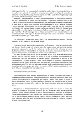 Los Brujos de Mezcalito                                               El Que danza con Coyotes


está muy maltrecho, y tu huevo vacío, la vaciedad la puedes dejar si comienzas a rellenar tu
huevo luminoso a través de tus chakras, pero esto solo puede hacerse lejos de las ciudades,
así captas energía de alto voltaje. Intenta respirar por todos tus centros energéticos y luego
que puedas, intenta respirar por todo tu cuerpo.
    Hice caso a la recomendación de Isidro y volví a concentrarme en la meditación, cerrando
mis ojos y quedándome en silencio otro rato. Comencé a conectarme punto por punto en mis
chakras, partiendo del ombligo, curiosamente sentí que la energía se dirigía hacia el sacro y allí
se abrió como un hueco, como si un tubo se conectará desde mi sacro a la tierra, empecé a
respirar la energía del aire desde mis centros, cada chakra respiraba, era algo totalmente
extraño pero a la vez natural para mí, dure mucho rato respirando desde mis chakras, luego
algo sucedió, empecé a respirar sintiendo a mi alrededor una burbuja de energía y era ella la
que respiraba y de allí la energía vital se filtraba a mis chakras que eran como tubos que
succionaban el aire vital. Seguí así durante un tiempo hasta que las sensaciones terminaron
mareándome, abrí mis ojos e Isidro sonreía.

   -Sin energía extra, no hay vuelo mágico, para ir con Mezcalito hay que ir fuerte y lleno de
energía, ir de otra manera es solo perder el tiempo.

   Finalmente la tarde iba cayendo, mi percepción por fin empezó a volver al mundo de todos
los días, en silencio recogí mis cosas e Isidro las suyas, maneje aún con una dualidad
perceptual exquisita, iba viendo los matices del mundo, los árboles coloridos, las nubes
destellantes en tonos indescriptibles, los rayos del sol parecían majestuosas serpientes que
bajaban en color violeta en el centro con un color dorado rodeándoles.
   Me sentía pequeño, este mundo, era en realidad el mundo brujo, mi mundo de todos los
días era solo una constante ilusión, una Matrix en la cual en palabras de Isidro había sido
domesticado, castrado perceptuales y energéticamente, condicionado a percibir en los
términos que la “sociedad dictaminó”, ¿pero cuando sucedió? ¿Cuándo nos convertimos en
simples marionetas tiradas por los parásitos que asolan a la humanidad y que se llaman clase
política y sacerdotes?. No sólo eso, la peor parte es que jamás cuestioné como ser humano ¿el
porqué?, simplemente acepte que así era el mundo, recibí sin cuestionar, solo asentí a ser
parte del show absurdo llamado realidad cotidiana.

   Isidro parecía oír mis pensamientos.

   -Nos domesticaron como borregos, engordándonos en verdes pastos para el matadero, y
para explotarnos sin misericordia, no les importamos-dijo- pero hubo unos brujos, hace miles
de años, que se enterraron para desafiar a la muerte, y siguen vivos, siguen luchando, se
dieron cuenta que la muerte no existe, desafiaron el sistema, a la Babilonia, se dieron cuenta
que eran seres sin principio ni fin, y aún hoy día, siguen viniendo a la tierra a recordarles a
otros.

   No dijo más, su último comentario me dejo pensativo, no lo tomé mucho en cuenta, iba
perdido rescatando mi percepción queriendo que ese mundo tan bello de Mezcalito no
terminara nunca, quería quedarme allí, en las matices vibratorias, de mares de energía de
colores destellantes y vivos, aquí todo era vivo, todo era hermosamente vivo, y sin embargo,
por mi falta de energía, tenía que regresar a Matrix, todo por nunca darme cuenta que había
otras realidades a las que podía acceder como herencia humana y las cuales me castraron
desde el momento que nací.




                                               40
 