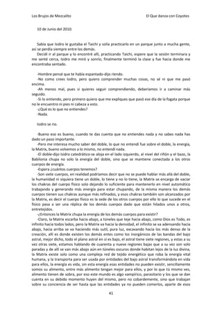 Los Brujos de Mezcalito                                                 El Que danza con Coyotes


   10 de Junio del 2010.


    Sabía que Isidro le gustaba el Taichi y solía practicarlo en un parque junto a mucha gente,
así se perdía siempre entre los demás.
    Decidí ir al parque y lo encontré allí, practicando Taichi, espere que la sesión terminara y
me senté cerca, Isidro me miró y sonrío, finalmente terminó la clase y fue hacia donde me
encontraba sentado.

   -Hombre pensé que te había espantado-dijo riendo.
   -No como crees Isidro, pero quiero comprender muchas cosas, no sé ni que me pasó
encima.
   -Ah menos mal, pues si quieres seguir comprendiendo, deberíamos ir a caminar más
seguido.
   -Si lo entiendo, pero primero quiero que me expliques que pasó ese día de la fogata porque
no le encuentro ni pies ni cabeza a esto.
   -¿Qué es lo que no entiendes?
   -Nada.

   Isidro se rio.

    -Bueno eso es bueno, cuando te das cuenta que no entiendes nada y no sabes nada has
dado un paso importante.
    -Pero me interesa mucho saber del doble, lo que no entendí fue sobre el doble, la energía,
la Matrix, bueno volvemos a lo mismo, no entendí nada.
    -El doble-dijo Isidro catedrático-se aloja en el lado izquierdo, al nivel del riñón y el bazo, la
Babilonia chupa no solo la energía del doble, sino que se mantiene conectada a los otros
cuerpos de energía.
    -Espera ¿cuántos cuerpos tenemos?
    -Son siete cuerpos, en realidad podríamos decir que no se puede hablar más allá del doble,
la humanidad ni siquiera tiene un doble, lo tiene y no lo tiene, la Matrix se encarga de vaciar
los chakras del cuerpo físico solo dejando lo suficiente para mantenerlo en nivel automático
trabajando y generando más energía para estar chupando, de la misma manera los demás
cuerpos tienen sus chakras aunque más refinados, y esos chakras también son alcanzados por
la Matrix, es decir el cuerpo físico es la sede de los otros cuerpos por ello lo que sucede en el
físico pasa a ser una réplica de los demás cuerpos dado que están hilados unos a otros,
entretejidos.
    -¿Entonces la Matrix chupa la energía de los demás cuerpos para existir?
    -Claro, la Matrix escarba hacia abajo, a túneles que teje hacia abajo, como Dios es Todo, es
infinito hacia todos lados, pero la Matrix va hacia la densidad, el infinito se va adensando hacia
abajo, hacia arriba se va haciendo más sutil, pura luz, excavando hacia los más denso de la
creación, allí es donde existen los demás entes como los inorgánicos de las bandas del bajo
astral, mejor dicho, todo el plano astral en sí es bajo, el astral tiene siete regiones, y estas a su
vez otras siete, estamos hablando de cuarenta y nueve regiones bajas que a su vez son solo
paradas y de allí se van más abajo aún en túneles oscuros donde habitan lejos de la luz divina,
la Matrix existe solo como una compleja red de tejido energético que roba la energía vital
humana, y la transporta para ser usada por entidades del bajo astral transformándola en vida
para ellos, la energía es vida, sin esta energía esas entidades no pueden existir, sencillamente
somos su alimento, entre más alimento tengan mejor para ellos, y por lo que tú mismo ves,
alimento tienen de sobra, por eso este mundo es algo vampírico, parasitario y los que se dan
cuenta en su debido momento huyen del mismo, pero no cobardemente, sino que trabajan
sobre su conciencia de ser hasta que las entidades ya no pueden comerlos, aparte de esos

                                                 41
 