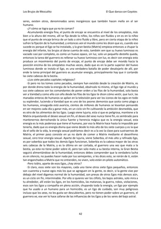 Los Brujos de Mezcalito                                                   El Que danza con Coyotes


seres, existen otros, denominados seres inorgánicos que también hacen mella en el ser
humano.
    -¿Y cómo se logra que ya no te coman?
    -Acumulando energía fina, el punto de encaje se encuentra al nivel de los omoplatos, más
bien a la altura del mismo, allí se fija desde la niñez, los niños son fluidos y en es en la niñez
que el punto de encaje brinca de un lado a otro fluido y libre, pero en cierta etapa de la niñez
sufren la fijación de la humanidad, y entonces ven el mundo como les dicen que es, cuando eso
sucede es porque el Ego se ha instalado, y la gran bestia (Matrix) empieza entonces a chupar la
energía del infante, los brujos al darse cuenta de esto, también ven que su huevo luminoso es
vaciado casi por completo, es como un huevo opaco, sin luz, solo un pequeño destello queda,
entonces la tarea del guerrero es rellenar su huevo luminoso con luz, es decir con energía esto
produce un movimiento del punto de encaje, el punto de encaje debe ser movido hacia la
posición encima de los omoplatos muchas veces, dado que es en la parte superior del huevo
luminoso donde se instala el Ego, es una verdadera batalla de poder desalojarlo de allí, por
ende la tarea principal del guerrero es acumular energía, principalmente hay que ir cortando
las siete cabezas de la bestia.
    -¿Los siete pecados capitales religiosos?
    -Si pero no los tomes como pecados, siempre han existido desde la creación de Matrix, es
por donde drena toda la energía de la humanidad, obsérvalo tú mismo, el Ego rige al mundo y
sus siete cabezas son los comandantes de poner orden a las filas de la humanidad, solo basta
ver a Vanidad y como año con año desde las filas de los Egos te dicen cómo vestir, que lucir, las
manadas enteras de humanos se apilan en la televisión para ver los iconos de los egos en todo
su esplendor, luciendo a Vanidad que es uno de los peores demonios que azota como plaga a
los humanos, enseguida está avaricia, cientos de millones de humanos se levantan pensando
en ser mejores cada día y ganar más, en un ciclo sin fin cultivando la ambición desmedida, que
es otro de los alimentos de los Egos. Luego viene lujuria, esta sí que es peligrosa, mantiene a la
Matrix orquestando el deseo sexual sin fin, el deseo del sexo nunca tiene fin, es sembrado para
mantenernos derrochando la única fuente y herencia mágica que es la energía sexual, esta
energía es la más poderosa que tiene el humano, por eso la Matrix hace hasta lo imposible por
tenerla, dado que es energía divina que viene desde lo más alto de los siete cuerpos y es la que
da el sello de la vida, la energía sexual podríamos decir es a la vez la clave para sustraernos de
Matrix, el primer paso consiste en ya no darle de comer a Matrix mediante el desenfreno
sexual, cero tirar energía sexual. Aparte de lujuria, viene Soberbia, el más alto y refinado Ego,
es por soberbia que todos los demás Egos funcionan, Soberbia es la cabeza mayor de las otras
seis cabezas de la Matrix, y es la última en ser cortada, el guerrero una vez que mata a la
bestia, ya esta no tiene poder sobre él, pero tan solo mato a su bestia interna, la Gran Bestia
seguirá alimentándose de la humanidad, entonces debes comprender que la verdadera lucha
es en silencio, no puedes hacer nada por tus semejantes, si les dices esto, se reirán de ti, están
tan enganchados a Matrix que no entienden, no viven, solo están en piloto automático.
    -Pero Isidro, aparte de esos Egos, ¿hay otros?
    -Si claro, esos siete son los mayores, cada uno tiene otros siete Egos pequeños, entonces
son cuarenta y nueve egos más los que se agreguen en la gente, es decir, si la gente vive por
debajo del nivel digamos normal de la humanidad, son presas de otros Egos más densos aún,
es un ciclo sin fin, interminable. Por ello si quieres ver los clifots, los bajos astrales, solo mira a
tu alrededor, allí están los Egos, en los homicidios, las matanzas, la guerra, robos, violaciones,
esos son los Egos y compañía en plena acción, chupando toda la energía, un Ego por ejemplo
que ha usado a un humano para un homicidio, es un Ego de cuidado, son muy peligrosos
incluso que los veas, no les gusta ser descubiertos, pero no tienen poder sobre un guerrero, el
guerrero ve, ese ver lo hace zafarse de las influencias de los Egos y de los seres del bajo astral.




                                                  42
 