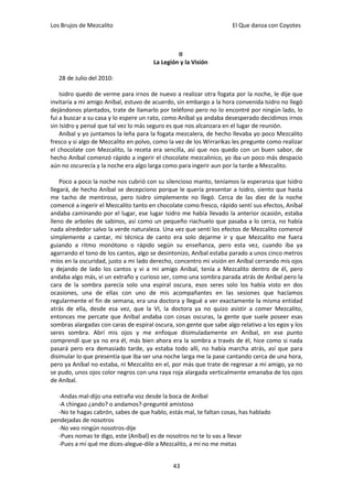 Los Brujos de Mezcalito                                              El Que danza con Coyotes



                                                II
                                       La Legión y la Visión

   28 de Julio del 2010:

    Isidro quedo de verme para irnos de nuevo a realizar otra fogata por la noche, le dije que
invitaría a mi amigo Aníbal, estuvo de acuerdo, sin embargo a la hora convenida Isidro no llegó
dejándonos plantados, trate de llamarlo por teléfono pero no lo encontré por ningún lado, lo
fui a buscar a su casa y lo espere un rato, como Aníbal ya andaba desesperado decidimos irnos
sin Isidro y pensé que tal vez lo más seguro es que nos alcanzara en el lugar de reunión.
    Aníbal y yo juntamos la leña para la fogata mezcalera, de hecho llevaba yo poco Mezcalito
fresco y si algo de Mezcalito en polvo, como la vez de los Wirrarikas les pregunte como realizar
el chocolate con Mezcalito, la receta era sencilla, así que nos quedo con un buen sabor, de
hecho Aníbal comenzó rápido a ingerir el chocolate mezcalinico, yo iba un poco más despacio
aún no oscurecía y la noche era algo larga como para ingerir aun por la tarde a Mezcalito.

    Poco a poco la noche nos cubrió con su silencioso manto, teníamos la esperanza que Isidro
llegará, de hecho Aníbal se decepciono porque le quería presentar a Isidro, siento que hasta
me tacho de mentiroso, pero Isidro simplemente no llegó. Cerca de las diez de la noche
comencé a ingerir el Mezcalito tanto en chocolate como fresco, rápido sentí sus efectos, Aníbal
andaba caminando por el lugar, ese lugar Isidro me había llevado la anterior ocasión, estaba
lleno de arboles de sabinos, así como un pequeño riachuelo que pasaba a lo cerca, no había
nada alrededor salvo la verde naturaleza. Una vez que sentí los efectos de Mezcalito comencé
simplemente a cantar, mi técnica de canto era solo dejarme ir y que Mezcalito me fuera
guiando a ritmo monótono o rápido según su enseñanza, pero esta vez, cuando iba ya
agarrando el tono de los cantos, algo se desintonizo, Aníbal estaba parado a unos cinco metros
míos en la oscuridad, justo a mi lado derecho, concentro mi visión en Aníbal cerrando mis ojos
y dejando de lado los cantos y vi a mi amigo Aníbal, tenía a Mezcalito dentro de él, pero
andaba algo más, vi un extraño y curioso ser, como una sombra parada atrás de Aníbal pero la
cara de la sombra parecía solo una espiral oscura, esos seres solo los había visto en dos
ocasiones, una de ellas con uno de mis acompañantes en las sesiones que hacíamos
regularmente el fin de semana, era una doctora y llegué a ver exactamente la misma entidad
atrás de ella, desde esa vez, que la VI, la doctora ya no quizo asistir a comer Mezcalito,
entonces me percate que Aníbal andaba con cosas oscuras, la gente que suele poseer esas
sombras alargadas con caras de espiral oscura, son gente que sabe algo relativo a los egos y los
seres sombra. Abrí mis ojos y me enfoque disimuladamente en Aníbal, en ese punto
comprendí que ya no era él, más bien ahora era la sombra a través de él, hice como si nada
pasará pero era demasiado tarde, ya estaba todo allí, no había marcha atrás, así que para
disimular lo que presentía que iba ser una noche larga me la pase cantando cerca de una hora,
pero ya Aníbal no estaba, ni Mezcalito en el, por más que trate de regresar a mi amigo, ya no
se pudo, unos ojos color negros con una raya roja alargada verticalmente emanaba de los ojos
de Aníbal.

   -Andas mal-dijo una extraña voz desde la boca de Aníbal
   -A chingao ¿ando? o andamos?-pregunté amistoso
   -No te hagas cabrón, sabes de que hablo, estás mal, te faltan cosas, has hablado
pendejadas de nosotros
   -No veo ningún nosotros-dije
   -Pues nomas te digo, este (Aníbal) es de nosotros no te lo vas a llevar
   -Pues a mí qué me dices-alegue-dile a Mezcalito, a mi no me metas


                                              43
 
