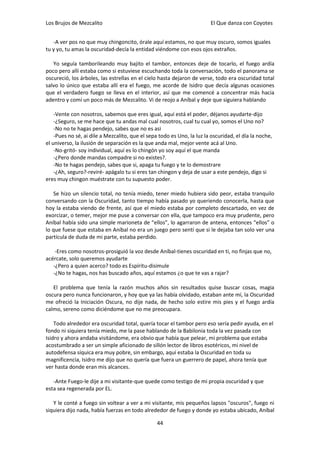 Los Brujos de Mezcalito                                                 El Que danza con Coyotes


   -A ver pos no que muy chingoncito, órale aquí estamos, no que muy oscuro, somos iguales
tu y yo, tu amas la oscuridad-decía la entidad viéndome con esos ojos extraños.

   Yo seguía tamborileando muy bajito el tambor, entonces deje de tocarlo, el fuego ardía
poco pero allí estaba como si estuviese escuchando toda la conversación, todo el panorama se
oscureció, los árboles, las estrellas en el cielo hasta dejaron de verse, todo era oscuridad total
salvo lo único que estaba allí era el fuego, me acorde de Isidro que decía algunas ocasiones
que el verdadero fuego se lleva en el interior, así que me comencé a concentrar más hacia
adentro y comí un poco más de Mezcalito. Vi de reojo a Aníbal y deje que siguiera hablando

    -Vente con nosotros, sabemos que eres igual, aquí está el poder, déjanos ayudarte-dijo
    -¿Seguro, se me hace que tu andas mal cual nosotros, cual tu cual yo, somos el Uno no?
    -No no te hagas pendejo, sabes que no es asi
    -Pues no sé, ai dile a Mezcalito, que el sepa todo es Uno, la luz la oscuridad, el día la noche,
el universo, la ilusión de separación es la que anda mal, mejor vente acá al Uno.
    -No-gritó- soy individual, aquí es lo chingón yo soy aquí el que manda
    -¿Pero donde mandas compadre si no existes?.
    -No te hagas pendejo, sabes que si, apaga tu fuego y te lo demostrare
    -¿Ah, seguro?-reviré- apágalo tu si eres tan chingon y deja de usar a este pendejo, digo si
eres muy chingon muéstrate con tu supuesto poder.

    Se hizo un silencio total, no tenía miedo, tener miedo hubiera sido peor, estaba tranquilo
conversando con la Oscuridad, tanto tiempo había pasado yo queriendo conocerla, hasta que
hoy la estaba viendo de frente, así que el miedo estaba por completo descartado, en vez de
exorcizar, o temer, mejor me puse a conversar con ella, que tampoco era muy prudente, pero
Aníbal había sido una simple marioneta de “ellos”, lo agarraron de antena, entonces “ellos” o
lo que fuese que estaba en Aníbal no era un juego pero sentí que si le dejaba tan solo ver una
partícula de duda de mi parte, estaba perdido.

    -Eres como nosotros-prosiguió la voz desde Aníbal-tienes oscuridad en ti, no finjas que no,
acércate, solo queremos ayudarte
   -¿Pero a quien acerco? todo es Espíritu-disimule
   -¿No te hagas, nos has buscado años, aquí estamos ¿o que te vas a rajar?

   El problema que tenía la razón muchos años sin resultados quise buscar cosas, magia
oscura pero nunca funcionaron, y hoy que ya las había olvidado, estaban ante mí, la Oscuridad
me ofreció la Iniciación Oscura, no dije nada, de hecho solo estire mis pies y el fuego ardía
calmo, sereno como diciéndome que no me preocupara.

    Todo alrededor era oscuridad total, quería tocar el tambor pero eso sería pedir ayuda, en el
fondo ni siquiera tenía miedo, me la pase hablando de la Babilonia toda la vez pasada con
Isidro y ahora andaba visitándome, era obvio que había que pelear, mi problema que estaba
acostumbrado a ser un simple aficionado de sillón lector de libros esotéricos, mi nivel de
autodefensa síquica era muy pobre, sin embargo, aquí estaba la Oscuridad en toda su
magnificencia, Isidro me dijo que no quería que fuera un guerrero de papel, ahora tenía que
ver hasta donde eran mis alcances.

   -Ante Fuego-le dije a mi visitante-que quede como testigo de mi propia oscuridad y que
esta sea regenerada por EL.

   Y le conté a fuego sin voltear a ver a mi visitante, mis pequeños lapsos "oscuros", fuego ni
siquiera dijo nada, había fuerzas en todo alrededor de fuego y donde yo estaba ubicado, Aníbal

                                                 44
 