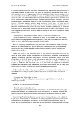 Los Brujos de Mezcalito                                                El Que danza con Coyotes


o su cuerpo era oscuridad total, solo podía discernir sus ojos, negros como dos bolas oscuras y
una raya en cada ojo vertical en color rojo fuego, su cabeza tenía una extraña forma, como si
tuviera escamas oscuras triangulares por la frente, había las entidades que merodeaban, pero
no se acercaban hasta donde alumbraba el fuego, se quedaban en las sombras, podía hasta
oírlas, era como si se hubiese desatado un revuelo en todo el lugar con puras criaturas de la
noche, pero no de la noche tranquila y sus entidades juguetonas de la naturaleza, sino otro
tipo de entidades, podría jurar que eran en todo el sentido de la palabra, demoniacas, bajas,
oscuras, siniestras, algunas gritaban para causarme miedo pero yo solo sonreía
silenciosamente, ya no era miedo, era una pelea, no podían hacerme daño salvo asustarme y
Mezcalito estaba allí conmigo, así que de cierta manera me estaba protegiendo, así que tome
más Mezcalito, si la Oscuridad estaba encima de mí entonces quería conocerla toda, ya no
tenía miedo al contrario quería verla. Me quedé en silencio un rato, la voz me hablo de nuevo
desde Aníbal.

    -¿Entonces qué?-dijo aquella Oscuridad-¿no vas a querer la iniciación oscura?
    -¿Cual iniciación oscura?-volví a sonreír-eso no existe, te digo únete al Uno. Si te crees el
mero chingon. Pos órale dice Mezcalito que le atores y pues Que el Uno sea testigo, solo eres
ilusión no tienes nada. Tu fuerza es proyección ilusoria Legión.

    No supe porque dije el nombre sin querer, tal vez fue deducción pero la voz de Mezcalito
dentro de mí cuando Aníbal dijo: “este es de nosotros” de inmediato algo en mi interior me
dijo el nombre de la entidad, y sonaba, Legión una y otra vez en mi interior, era Mezcalito
descifrando su nombre.

    Aníbal se le veían sus ojos inflamados ahora de rojo oscuro, ni siquiera me mortifique, me
aburrí de aquel dialogo extraño y comencé a tocar un poquito el tambor, vi de reojo que
“aquello” iba soltando a Aníbal y luego recobro el sentido, poco antes "aquello" se la paso
ofertándome un sin fin de cosas si me le unía, pero me daba risa en vez de preocuparme, me
vendía baratijas, ilusoriedad, el pobre diablo ni siquiera sabía donde andaba, era la Oscuridad
sí, pero su oferta era más oscuridad, y era tal su oscuridad que vagaba en la ignorancia
suprema, sentí por dentro como Mezcalito le quizo ayudar a salir y huyo lejos de fuego, y se
apostó entre los árboles, haciendo toda la noche sus escalofriantes sonidos.

   Aníbal recobró el sentido y solo pregunto qué había pasado, luego de inmediato como que
entendió todo el asunto y se quedaba embelesado viendo aquella oscuridad merodeando
alrededor.

  - ¿Estás oyendo?-decía Aníbal-los egos.
  -Deja de oír porquerías Aníbal, a ver, ya que andas por aquí, platícame poquito de tu
sombra-dije sonriente.

   Aníbal me vio y se recostó cerca del fuego.

   - No sé de qué me hablas-dijo serio
   -No te hagas pendejo querías oscuridad órale, vamos a ver nuestras almas oscuritas, ¿qué
te preocupas? estamos en la noche, madre noche nos cobija rico, ya que traes amiguitos que
quieren show y han venido y tomándose la molestia hasta de hablarnos, pues órale, habla.

   Y ya mi amigo Aníbal empezó a sacar sus represiones al fuego, más que a mí le hablaba al
fuego, yo me acosté oyendo las melodías tan locas de los hijos de la ignorancia y la Oscuridad
que vagaban por allí queriendo "asustarnos", se escuchaban sus risas diabólicas, gritos de
terror, pero ya ni miedo sentía, me daban algo de risita solamente, pasaban sombras, hombres

                                                 45
 