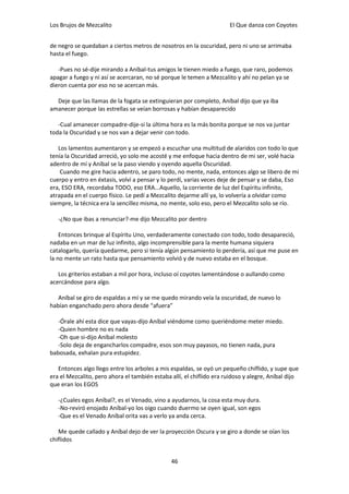 Los Brujos de Mezcalito                                               El Que danza con Coyotes


de negro se quedaban a ciertos metros de nosotros en la oscuridad, pero ni uno se arrimaba
hasta el fuego.

   -Pues no sé-dije mirando a Aníbal-tus amigos le tienen miedo a fuego, que raro, podemos
apagar a fuego y ni así se acercaran, no sé porque le temen a Mezcalito y ahí no pelan ya se
dieron cuenta por eso no se acercan más.

  Deje que las llamas de la fogata se extinguieran por completo, Aníbal dijo que ya iba
amanecer porque las estrellas se veían borrosas y habían desaparecido

   -Cual amanecer compadre-dije-si la última hora es la más bonita porque se nos va juntar
toda la Oscuridad y se nos van a dejar venir con todo.

   Los lamentos aumentaron y se empezó a escuchar una multitud de alaridos con todo lo que
tenía la Oscuridad arreció, yo solo me acosté y me enfoque hacia dentro de mi ser, volé hacia
adentro de mí y Aníbal se la paso viendo y oyendo aquella Oscuridad.
    Cuando me gire hacia adentro, se paro todo, no mente, nada, entonces algo se libero de mi
cuerpo y entro en éxtasis, volví a pensar y lo perdí, varias veces deje de pensar y se daba, Eso
era, ESO ERA, recordaba TODO, eso ERA...Aquello, la corriente de luz del Espíritu infinito,
atrapada en el cuerpo físico. Le pedí a Mezcalito dejarme allí ya, lo volvería a olvidar como
siempre, la técnica era la sencillez misma, no mente, solo eso, pero el Mezcalito solo se río.

   -¿No que ibas a renunciar?-me dijo Mezcalito por dentro

    Entonces brinque al Espíritu Uno, verdaderamente conectado con todo, todo desapareció,
nadaba en un mar de luz infinito, algo incomprensible para la mente humana siquiera
catalogarlo, quería quedarme, pero si tenía algún pensamiento lo perdería, así que me puse en
la no mente un rato hasta que pensamiento volvió y de nuevo estaba en el bosque.

   Los griteríos estaban a mil por hora, incluso oí coyotes lamentándose o aullando como
acercándose para algo.

   Aníbal se giro de espaldas a mí y se me quedo mirando veía la oscuridad, de nuevo lo
habían enganchado pero ahora desde “afuera”

   -Órale ahí esta dice que vayas-dijo Aníbal viéndome como queriéndome meter miedo.
   -Quien hombre no es nada
   -Oh que si-dijo Aníbal molesto
   -Solo deja de engancharlos compadre, esos son muy payasos, no tienen nada, pura
babosada, exhalan pura estupidez.

   Entonces algo llego entre los arboles a mis espaldas, se oyó un pequeño chiflido, y supe que
era el Mezcalito, pero ahora el también estaba allí, el chiflido era ruidoso y alegre, Aníbal dijo
que eran los EGOS

   -¿Cuales egos Aníbal?, es el Venado, vino a ayudarnos, la cosa esta muy dura.
   -No-reviró enojado Aníbal-yo los oigo cuando duermo se oyen igual, son egos
   -Que es el Venado Aníbal orita vas a verlo ya anda cerca.

   Me quede callado y Aníbal dejo de ver la proyección Oscura y se giro a donde se oían los
chiflidos


                                               46
 