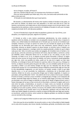 Los Brujos de Mezcalito                                               El Que danza con Coyotes


   -He no chingues, no jodas, allí hasta El
   -Qué raro, siempre anda por aquí, no sé porque eres el primero en notarlo
   -Pero son varios venaditos que andan aquí, mira, mira, uno hasta anda caminando en dos
patas y viene para acá
    -El Venado me está hablando dice que tú qué quieres.

   Me levante y si efectivamente allí mismo ante nosotros estaba el Venado en dos patas, se
veía entre los árboles, los demás eran más pequeños y se veían solo atrás de él. Solo me
levante a cerciorarme, ya lo había visto en otras ocasiones aunque no así sino por dentro, trate
de guardarme de sorpresas y volvía a acostarme y le hablaba al Venado sin verlo, por mi propia
vergüenza de dudar de Él, solo dije pocas palabras.

   -Tú eres el Venado Azul, el guía de todos los peyoteros, guíanos con mano firme, y con
disciplina, y no importa lo que pase, seguiré en el camino.

    El Venado se echo a unos metros acostándose plácidamente, los otros venados se
quedaron entre los árboles, en verdad si era una pequeña manada. No dije más, ni siquiera lo
voltee a ver, Aníbal estaba tan embelesado con el Venado que sus oscuros se le olvidaron por
completo. Entonces a lo lejos se oyeron los cantos de una manada de coyotes ya los había
escuchado con los Wirrarikas pero estos eran más autóctonos, parecía náhuatl lo que se
escuchaba, entonces se desato la guerra en pleno bosque, se escucho como si hubiese una
trifulca, los egos empezaron a rezongar contra los coyotes gritando y Aníbal sin que le dijera
nada puso más leña a la lumbre que estaba casi apagada, de inmediato tome el tambor y me
puse de pie, cante dos canciones que brotaron allí mismo, deje de hablar y comencé a cantar
por DENTRO, sentía a Mezcalito dentro de mí, en todo mi ser, mis células, mi piel, era él
cantando, no había un yo, un tu, se dejaron escuchar gritos horrendos y tétricos, la Legión
entera de seres oscuros se movió entre los árboles, era como si estuvieran siendo golpeados
por algo más, como una pandilla de indios, podía ver los ojos de la Legión sus ojos rojos
brillantes, sin embargo la fuerza del Venado era suprema, todo se hizo pura luz, el bosque se
ilumino, se dejaron escuchar gritos de guerra de indios, era una verdadera pelea de la luz y la
oscuridad y Aníbal y yo solo éramos testigos de algo que nos rebasaba más alla de toda
comprensión porque en sí no entendíamos porque estábamos presenciando algo tan fuera de
la más descabellada imaginación, yo solo sonreía y el tambor sonaba a todo lo que daba
dejando ecos y a la vez escuchaba las maldiciones y blasfemias de la Oscuridad contra
nosotros, Aníbal me vio serio, sus presuntos Amigos que lo habían engañado, ni siquiera se
acercaban, sentí que Mezcalito "entro" más adentro de mí ser y todo se hizo luz por completo,
Él tomó el mando y comenzó a tocar el tambor y enseguida giro al fuego y con la baqueta del
tambor, lanzando fuego sobre los árboles, en un instante cogió fuego y lo arrojo a los arboles,
yo alcanzaba a ver como el fuego se extendía en rayos de luz desde la fogata primero como si
fuesen descargas de luz que se iban encima de la Oscuridad, y entonces la Legión salió con la
cola entre las patas, arrastrándose, se escucho un tropel, como una manada de animales
salvajes que salía huyendo del sitio, el espíritu de los coyotes, comenzó a cantar más fuerte y
La legión ya no es oían su gritos, camine a lo oscuro a los arboles y lleve el tambor a ellos pero
toda la Oscuridad corrió cuando veían la luz de Mezcalito, quedaron solo las tribus de los
indios que habían llegado en presencia y espíritu al toque de Mezcalito que llego para ayudar,
se escucharon gritos de victoria, como cuando los indígenas gritaban sus alaridos de alegría
una vez vencida la tribu enemiga.

   -¿Qué es eso?-pregunto Aníbal-escucha se oyen como muchos indios gritando y cantando

   Pero claro que los oía yo también, los escuche cantar un rato, la Oscuridad se había largado
con la cola entre las patas, duro horas retando, burlándose, gritando, carroñando como suele

                                               47
 