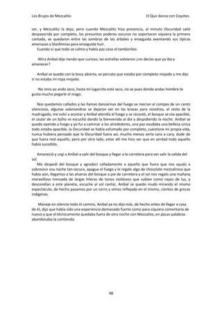 Los Brujos de Mezcalito                                                 El Que danza con Coyotes


ser, y Mezcalito la dejo, pero cuando Mezcalito hizo presencia, al minuto Oscuridad salió
despavorida por completo, los presuntos poderes oscuros no soportaron siquiera la primera
cantada, se quedaron entre las sombras de los árboles y enseguida aventando sus típicas
amenazas y blasfemias para enseguida huir.
   Cuando vi que todo se calmo y había paz ceso el tamborileo.

  -Mira Aníbal-dije riendo-que curioso, las estrellas volvieron ¿no decías que ya iba a
amanecer?

    Aníbal se quedo con la boca abierta, se percato que estaba por completo mojado y me dijo
si no estaba mi ropa mojada.

   -No mira yo ando seco, hasta mi lugarcito está seco, no se pues donde andas hombre te
gusta mucho pegarle al mago.

    Nos quedamos callados y las llamas danzarinas del fuego se mecían al compas de un canto
silencioso, algunas salamandras se dejaron ver en las brasas para nosotros, el resto de la
madrugada, me volví a acostar y Aníbal atendía el fuego y se recostó, el bosque se oía apacible,
el ulular de un búho se escuchó dando la bienvenida al día y despidiendo la noche. Aníbal se
quedo oyendo a fuego y yo fui a caminar a los alrededores, una paz exudaba una belleza única
todo estaba apacible, la Oscuridad se había esfumado por completo, cuestione mi propia vida,
nunca hubiera pensado que la Oscuridad fuera así, mucho menos verla cara a cara, dude de
que fuera real aquello, pero por otro lado, estar allí me hizo ver que en verdad todo aquello
había sucedido.

    Amaneció y urgí a Aníbal a salir del bosque y llegar a la carretera para ver salir la salida del
sol.
    Me despedí del bosque y agradecí calladamente a aquello que fuera que nos ayudo a
sobrevivir esa noche tan oscura, apague el fuego y le regale algo de chocolate mezcalinico que
había aún, llegamos a las afueras del bosque a pie de carretera y el sol nos regalo una mañana
maravillosa trenzada de largas hileras de tonos violáceos que subían como rayos de luz, y
descendían a este planeta, escuche al sol cantar, Aníbal se quedo mudo mirando el mismo
espectáculo, de hecho pasamos por un cerro y vimos reflejado en el mismo, cientos de grecas
indígenas.

    Maneje en silencio todo el camino, Aníbal ya no dijo más, de hecho antes de llegar a casa
de él, dijo que había sido una experiencia demasiado fuerte como para siquiera comentarla de
nuevo y que el técnicamente quedaba fuera de otra noche con Mezcalito, en pocas palabras
abandonaba la contienda.




                                                48
 