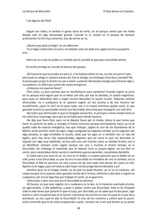 Los Brujos de Mezcalito                                               El Que danza con Coyotes


   7 de Agosto del 2010


   Llegué con Isidro, la verdad ni ganas tenía de verlo, no sé porque sentía que me había
dejado solo en algo demasiado grande. Cuando lo vi, estaba en el parque de siempre
practicando Tai Chi muy contento, solo de verme se rio.

   -¿Bueno que pasó contigo?, te ves diferente
   -Ya ni digas nada Isidro en serio, me dejaste solo con toda esa Legión encima que gacho
eres.

   Isidro se rio a más no poder y a medida que le contaba lo que paso escuchaba atento.

   Se sentó conmigo en una de las bancas del parque.

    -Oh bueno es que la prueba era para ti, si te hubiera dicho no vas, es más era para ti solo,
pero pues tu amigo ni siquiera estuvo allí, fue tu testigo, sin embargo si fue dura ¿verdad? No
te preocupes ya por lo pronto no van a volver, juntaron demasiada energía para llevarse algo y
no pudieron, es difícil que junten de nuevo energía así.
    -¿Entonces me querían llevar?
    -Pero claro, ¿a poco piensas que se manifestaron para saludarte? Cuando Legión se junta
así es porque está segura que te va llevar con ella, por eso te adulaba, te quería enganchar,
pero pues te defendiste bien y luego encima Mezcalito te ayudo mucho. Deberías sentirte
afortunado, no a cualquiera se le aparece Legión así tan pronto y de esa manera tan
escalofriante, ¿pero lo ves? no te paso nada, eso si tu huevo luminoso quedo vacío, es que
gastaste mucha luz para poder vencer esa Oscuridad, ahora hay que recargarlo con más brío.
    -No Isidro que afortunado ni que la chingada estuvo feo, al principio si tenía miedo hasta se
me retorcía el estomago, pero pos ya no había para donde hacerse.
    -No dije que fuera fácil, pero no te dejaste llevar por el miedo, ahora lo que tienes que
hacer es ponerte las pilas, y recargar el huevo luminoso porque está bastante vacío, ya no te
quedó nada de reserva energética, hay que trabajar, Legión es uno de los Guardianes de la
Matrix, verás primero están los egos, luego enseguida las Legiones verdad, ya las Legiones son
algo pesadas, es algo enrollado el asunto, dado que los egos en sí también son un tipo de
legión, pero hay otras más especializadas, digamos que así como la que me describes te
topaste con algo muy reptiloide, no hay solo una, son muchas como su nombre lo dice, eso sí
se identifican siempre como Legión porque son uno y muchos al mismo tiempo, es la
Oscuridad. Sin embargo el reptiloide que te topaste traía su propia legión, no era fácil es
cierto, pero necesitabas darte cuenta si realmente querías aprender, necesitabas decidirte.
    -Si Isidro pero esa cosa no sé, no creo en el diablo, si creyera pensaría que el diablo es un
niño junto a esa Oscuridad, es que no era la oscuridad así mundana de uno la sombra, era la
Oscuridad, el Mal en persona, en vivo y pues me da cosa nada más pensar de nuevo en ella.
Aparte no le hagas ¿que no hubiera sido mejor nomás preguntarme decídete y ya?
    -Hombre pero no le tengas miedo, ya vio que no pudo llevarte, ya no te va molestar, allí
canijo aunque no lo quieras creer ganaste mucho de ti mismo, enfrentar y derrotar a Legión no
cualquiera, por eso te digo hay que trabajar en serio, se un guerrero.
    -Isidro pues si pero esa cosa era la Oscuridad en persona
    -Ah bueno, es que esos regalos no a cualquiera se le dan, te le hubieras aventado encima,
asi agarrándola, o dile peleemos, y pues a pelear contra esa Oscuridad, total te ha chupado
toda la vida tienes que quitarle lo que es tuyo, por otro lado, yo no sabía que te iba pasar, algo
bueno si, pero no pensé que se te fueran a atravesar tan pronto es más no supe en sí que iba a
acontecer, ya ves ¿qué te dijo la Oscuridad?..Si eres de los nuestros y ¿ahora qué te pasa?,
están sintiendo que te les estas empezando a pelar, nombre vas a ver qué bonito se va poner

                                               49
 