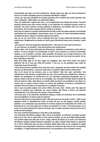 Los Brujos de Mezcalito                                            El Que danza con Coyotes


insinuándote que algo nos tiene prisioneros. ¡Desde luego que algo nos tiene prisioneros!
Esto era un hecho energético para los chamanes del México antiguo.
-¿Pero, por qué este predador ha tomado posesión de la manera que usted describe, don
Juan? -pregunté-. Debe haber una explicación lógica.
-Hay una explicación -replicó don Juan-, y es la explicación más simple del mundo. Tomaron
posesión porque para ellos somos comida, y nos exprimen sin compasión porque somos su
sustento. Así como nosotros criamos gallinas en gallineros, así también ellos nos crían en
humaneros. Por lo tanto, siempre tienen comida a su alcance.
Sentí que mi cabeza se sacudía violentamente de lado a lado. No podía expresar mi profundo
sentimiento de incomodidad y descontento, pero mi cuerpo se movía haciéndolo patente.
Temblaba de pies a cabeza sin volición alguna de mi parte.
-No, no, no, no -me oí decir-. Esto es absurdo, don Juan. Lo que usted está diciendo es algo
monstruoso. Simplemente no puede ser cierto, para chamanes o para seres comunes, o para
nadie.
-¿Por qué no? -don Juan preguntó calmadamente-. ¿Por qué no? ¿Por qué te enfurece?
-Sí, me enfurece -le contesté-. ¡Esas afirmaciones son monstruosas!
-Bueno -dijo-, aún no has oído todas las afirmaciones. Espérate un momento y verás cómo te
sientes. Te voy a someter a un bombardeo. Es decir, voy a someter a tu mente a tremendos
ataques, y no te puedes ir porque estás atrapado. No porque yo te tenga prisionero, sino
porque algo en ti te impedirá irte, mientras que otra parte de ti de veras se alocará. Así es
que, ¡ajústate el cinturón!
Sentí que había algo en mí que exigía ser castigada. Don Juan tenía razón. No podría
haberme ido de la casa por nada del mundo. Y aun así, no me gustaban para nada las
insensateces que él peroraba.
-¿Pero de qué manera pueden hacer esto, don Juan? -pregunté, de cierto modo más enojado
aún por sus afirmaciones-. ¿Susurran todo esto en nuestros oídos mientras dormimos?
-No, no lo hacen de esa manera, ¡eso es una idiotez! -dijo don Juan, sonriendo-. Son
infinitamente más eficaces y organizados que eso. Para mantenernos obedientes y dóciles y
débiles, los predadores se involucraron en una maniobra estupenda (estupenda, por su-
puesto, desde el punto de vista de un estratega). Una maniobra horrible desde el punto de
vista de quien la sufre. ¡Nos dieron su mente! ¿Me escuchas? Los predadores nos dieron su
mente, que se vuelve nuestra mente. La mente del predador es barroca, contradictoria,
mórbida, llena de miedo a ser descubierta en cualquier momento.
-No es que no pueda aceptar esto como válido, don Juan -dije-. Podría, pero hay algo tan
odioso al respecto que realmente me causa rechazo. Me fuerza a tomar una posición
contradictoria. Si es cierto que nos comen, ¿cómo lo hacen?
-¿Pero por qué, si los chamanes del México antiguo, y todos los chamanes de la actualidad,
ven los predadores no hacen nada al respecto?
-No hay nada que tú y yo podamos hacer -dijo don Juan con voz grave y triste-. Todo lo que
podemos hacer es disciplinarnos hasta el punto de que no nos toquen. ¿Cómo puedes
pedirles a tus semejantes que atraviesen los mismos rigores de la disciplina? Se reirán y se
burlarán de ti, y los más agresivos te darán una patada en el culo. Y no tanto porque no te
crean. En lo más profundo de cada ser humano, hay un saber ancestral, visceral acerca de la
existencia del predador.
Don Juan continuó hincándome su púa más y más profundo.
-Los chamanes del México antiguo -dijo- vieron al predador. Lo llamaron el volador porque
brinca en el aire. No es nada lindo. Es una enorme sombra, de una oscuridad impenetrable,
una sombra negra que salta por el aire. Luego, aterriza de plano en el suelo. Los chamanes
del México antiguo estaban bastante inquietos con saber cuándo había hecho su aparición
en la Tierra. Razonaron que era que el hombre debía haber sido un ser completo en algún
momento, con estupendas revelaciones, proezas de conciencia que hoy en día son leyendas
mitológicas. Y luego todo parece desvanecerse y nos quedamos con un hombre sumiso.

                                             5
 