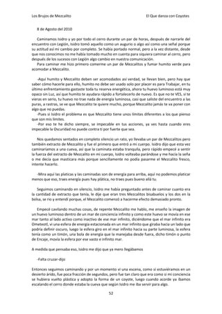 Los Brujos de Mezcalito                                              El Que danza con Coyotes


   8 de Agosto del 2010

   Caminamos Isidro y yo por todo el cerro durante un par de horas, después de narrarle del
encuentro con Legión, Isidro tomó aquello como un augurio o algo así como una señal porque
su actitud así mi cambio por completo. Se había portado normal, pero a la vez distante, desde
que nos conocimos no me había tomado mucho en cuenta para siquiera caminar al cerro, pero
después de los sucesos con Legión algo cambio en nuestra comunicación.
   Para caminar me hizo primero comerme un par de Mezcalitos y fumar humito verde para
acomodar a Mezcalito.

    -Aquí humito y Mezcalito deben ser acomodados así verdad, se llevan bien, pero hay que
saber cómo hacerle para ello, humito no debe ser usado solo por placer es para Trabajar, en tu
último enfrentamiento gastaste toda tu reserva energética, ahora tu huevo luminoso está muy
opaco sin Luz, así que humito te ayudara rápido a fortalecerlo de nuevo. Es que no te VES, si te
vieras en serio, tu huevo no trae nada de energía luminosa, casi que saliste del encuentro a las
puras, a rastras, se ve que Mezcalito te quiere mucho, porque Mezcalito jamás te va poner con
algo que no puedas.
    -Pues si Isidro el problema es que Mezcalito tiene unos límites diferentes a los que pienso
que son mis límites.
    -Por eso te he dicho siempre, se impecable en tus acciones, ya ves hasta cuando eres
impecable la Oscuridad no puede contra ti por fuerte que sea.

    Nos quedamos sentados en completo silencio un rato, yo llevaba un par de Mezcalitos pero
también extracto de Mezcalito y fue el primero que entró a mi cuerpo. Isidro dijo que esta vez
caminaríamos a una cueva, así que la caminata estaba tranquila, pero rápido empecé a sentir
la fuerza del extracto de Mezcalito en mi cuerpo, Isidro volteaba parándose y me hacía la seña
o me decía que masticara más porque sencillamente no podía pasarme el Mezcalito fresco,
intente hacerlo.

  -Mira aquí las platicas y las caminadas son de energía para arriba, aquí no podemos platicar
menos que eso, traes energía pues hay plática, no traes pues bueno allá tu.

    Seguimos caminando en silencio, Isidro me había preguntado antes de caminar cuanto era
la cantidad de extracto que tenía, le dije que eran tres Mezcalitos bisabuelos y los dos en la
bolsa, se rio y entendí porque, el Mezcalito comenzó a hacerme efecto demasiado pronto.

   Empecé cavilando muchas cosas, de repente Mezcalito me hablo, me enseño la imagen de
un huevo luminoso dentro de un mar de conciencia infinito y como este huevo se movía en ese
mar tanto al lado activo como inactivo de ese mar infinito, diciéndome que el mar infinito era
Ometeotl, vi una esfera de energía estacionada en un mar infinito que giraba hacia un lado que
podría definir oscuro, luego la esfera giro en el mar infinito hacia su parte luminosa, la esfera
tenía como un timón, una bola de energía que la manejaba desde fuera, dicho timón o punto
de Encaje, movía la esfera por ese vasto e infinito mar.

A medida que pensaba eso, Isidro me dijo que ya mero llegábamos

   -Falta cruzar-dijo

Entonces seguimos caminando y por un momento vi una escena, como si estuviéramos en un
desierto árido, fue poca fracción de segundos, pero fue tan claro que era como si mi conciencia
se hubiera vuelto plástica y adopto la forma de un coyote, luego cuando acorde ya íbamos
escalando el cerro donde estaba la cueva que según Isidro me iba servir para algo.

                                               52
 