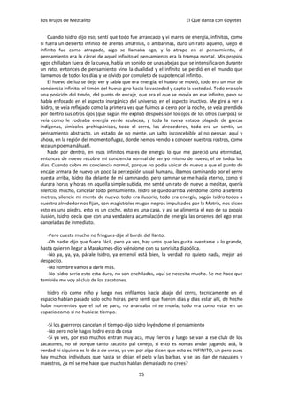 Los Brujos de Mezcalito                                              El Que danza con Coyotes


    Cuando Isidro dijo eso, sentí que todo fue arrancado y vi mares de energía, infinitos, como
si fuera un desierto infinito de arenas amarillas, o ambarinas, duro un rato aquello, luego el
infinito fue como atrapado, algo se llamaba ego, y lo atrapo en el pensamiento, el
pensamiento era la cárcel de aquel infinito el pensamiento era la trampa mortal. Mis propios
egos chillaban fuera de la cueva, había un sonido de unas abejas que se intensificaron durante
un rato, entonces de pensamiento vino la dualidad y el infinito se perdió en el mundo que
llamamos de todos los días y se olvido por completo de su potencial infinito.
    El huevo de luz se dejo ver y sabía que era energía, el huevo se movió, todo era un mar de
conciencia infinito, el timón del huevo giro hacia la vastedad y capto la vastedad. Todo era solo
una posición del timón, del punto de encaje, que era el que se movía en ese infinito, pero se
había enfocado en el aspecto inorgánico del universo, en el aspecto inactivo. Me gire a ver a
Isidro, se veía reflejado como la primera vez que fuimos al cerro por la noche, se veía prendido
por dentro sus otros ojos (que según me explicó después son los ojos de los otros cuerpos) se
veía como le rodeaba energía verde azulacea, y toda la cueva estaba plagada de grecas
indígenas, símbolos prehispánicos, todo el cerro, los alrededores, todo era un sentir, un
pensamiento abstracto, un estado de no mente, un salto inconcebible al no pensar, aquí y
ahora, en la región del momento fugaz, donde hemos venido a conocer nuestros rostros, como
reza un poema náhuatl.
    Nade por dentro, en esos infinitos mares de energía lo que me pareció una eternidad,
entonces de nuevo recobre mi conciencia normal de ser yo mismo de nuevo, el de todos los
días. Cuando cobre mi conciencia normal, porque no podía ubicar de nuevo a que el punto de
encaje armara de nuevo un poco la percepción usual humana, íbamos caminando por el cerro
cuesta arriba, Isidro iba delante de mí caminando, pero caminar se me hacía eterno, como si
durara horas y horas en aquella simple subida, me senté un rato de nuevo a meditar, quería
silencio, mucho, cancelar todo pensamiento. Isidro se quedo arriba viéndome como a setenta
metros, silencie mi mente de nuevo, todo era ilusorio, todo era energía, según Isidro todos a
nuestro alrededor nos fijan, son magistrales magos negros impulsados por la Matrix, nos dicen
esto es una piedra, esto es un coche, esto es una casa, y asi se alimenta el ego de su propia
ilusión, Isidro decía que con una verdadera acumulación de energía las ordenes del ego eran
canceladas de inmediato.

   -Pero cuesta mucho no friegues-dije al borde del llanto.
   -Oh nadie dijo que fuera fácil, pero ya ves, hay unos que les gusta aventarse a lo grande,
hasta quieren llegar a Marakames-dijo viéndome con su sonrisita diabólica.
   -No ya, ya, ya, párale Isidro, ya entendí está bien, la verdad no quiero nada, mejor asi
despacito.
   -No hombre vamos a darle más.
   -No Isidro serio esto esta duro, no son enchiladas, aquí se necesita mucho. Se me hace que
también me voy al club de los zacatones.

   Isidro rio como niño y luego nos enfilamos hacia abajo del cerro, técnicamente en el
espacio habían pasado solo ocho horas, pero sentí que fueron días y días estar allí, de hecho
hubo momentos que el sol se paro, no avanzaba ni se movía, todo era como estar en un
espacio como si no hubiese tiempo.

   -Si los guerreros cancelan el tiempo-dijo Isidro leyéndome el pensamiento
   -No pero no le hagas Isidro esto da cosa
   -Si ya ves, por eso muchos entran muy acá, muy fierros y luego se van a ese club de los
zacatones, no sé porque tanto zacatito pal conejo, si esto es nomas andar jugando acá, la
verdad ni siquiera es lo de a de veras, ya ves por algo dicen que esto es INFINITO, uh pero pues
hay muchos individuos que hasta se dejan el pelo y las barbas, y se las dan de naguales y
maestros, ¿a mí se me hace que muchos hablan demasiado no crees?

                                               55
 