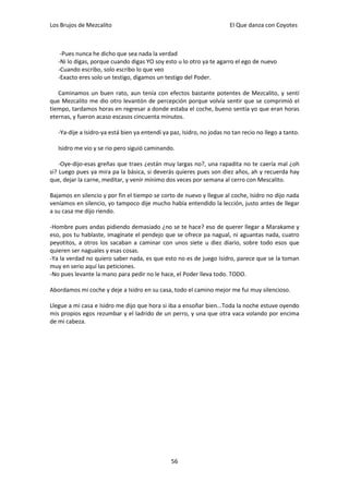 Los Brujos de Mezcalito                                                 El Que danza con Coyotes



    -Pues nunca he dicho que sea nada la verdad
   -Ni lo digas, porque cuando digas YO soy esto u lo otro ya te agarro el ego de nuevo
   -Cuando escribo, solo escribo lo que veo
   -Exacto eres solo un testigo, digamos un testigo del Poder.

   Caminamos un buen rato, aun tenía con efectos bastante potentes de Mezcalito, y sentí
que Mezcalito me dio otro levantón de percepción porque volvía sentir que se comprimió el
tiempo, tardamos horas en regresar a donde estaba el coche, bueno sentía yo que eran horas
eternas, y fueron acaso escasos cincuenta minutos.

   -Ya-dije a Isidro-ya está bien ya entendí ya paz, Isidro, no jodas no tan recio no llego a tanto.

   Isidro me vio y se rio pero siguió caminando.

    -Oye-dijo-esas greñas que traes ¿están muy largas no?, una rapadita no te caería mal ¿oh
si? Luego pues ya mira pa la básica, si deverás quieres pues son diez años, ah y recuerda hay
que, dejar la carne, meditar, y venir mínimo dos veces por semana al cerro con Mescalito.

Bajamos en silencio y por fin el tiempo se corto de nuevo y llegue al coche, Isidro no dijo nada
veníamos en silencio, yo tampoco dije mucho había entendido la lección, justo antes de llegar
a su casa me dijo riendo.

-Hombre pues andas pidiendo demasiado ¿no se te hace? eso de querer llegar a Marakame y
eso, pos tu hablaste, imagínate el pendejo que se ofrece pa nagual, ni aguantas nada, cuatro
peyotitos, a otros los sacaban a caminar con unos siete u diez diario, sobre todo esos que
quieren ser naguales y esas cosas.
-Ya la verdad no quiero saber nada, es que esto no es de juego Isidro, parece que se la toman
muy en serio aquí las peticiones.
-No pues levante la mano para pedir no le hace, el Poder lleva todo. TODO.

Abordamos mi coche y deje a Isidro en su casa, todo el camino mejor me fui muy silencioso.

Llegue a mi casa e Isidro me dijo que hora si iba a ensoñar bien...Toda la noche estuve oyendo
mis propios egos rezumbar y el ladrido de un perro, y una que otra vaca volando por encima
de mi cabeza.




                                                56
 