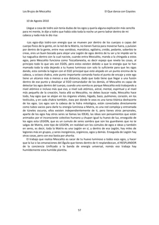 Los Brujos de Mezcalito                                              El Que danza con Coyotes


   10 de Agosto 2010

   Llegue a casa de Isidro aún tenía dudas de los egos y quería alguna explicación más sencilla
para mi mente, le dije a Isidro que había oído toda la noche un perro ladrar dentro de mi
cabeza y nada más le dio risa:

   -Los egos-dijo Isidro-son energía que se mueven por dentro de los cuerpos o capas del
cuerpo físico de la gente, en la red de la Matrix, no tienen fuerza para moverse fuera, y pululan
por dentro de la gente, entre mas vanidoso, maniático, ególatra, creído, pedante, soberbio te
creas, eres un buen bocado para alojar una Legión de egos dentro de tu ser y te impide ver la
luz nagualica dentro con la cual naciste, cuando entra Mezcalito, manda a la chingada a estos
egos, pero Mescalito funciona como Tezcatlanextia, es decir espejo que revela las cosas, al
principio todo lo que ves son EGOS, pero estos existen debido a que la energía que te han
mamado toda la vida dejando a tu huevo luminoso con solo lo suficiente para que les sigas
dando, esta comida la logran con el EGO principal que está alojado en un punto encima de la
cabeza, u octavo chakra, este punto importante comanda hasta el punto de encaje y este ego
tiene un alcance más o menos a esa distancia, dado que todo tiene que llegar a una fusión
dentro de ese punto y desalojar al EGO comandador de los demás, el Mescalito es capaz de
detectar los egos dentro del cuerpo, cuando uno vomita es porque Mescalito está trabajando a
nivel atómico e incluso más que eso, a nivel sub atómico, astral, mental, espiritual y al nivel
más pequeño de la creación, hasta allá va Mescalito, no debes buscar nada, Mescalito hace
todo, hay egos que se alojan en los órganos vitales, hígado, bazo, pulmones, corazón, en los
testículos, y en cada chakra también, ósea por donde le veas es una tarea titánica deshacerte
de los egos. Los egos son la cabeza de la hidra mitológica, están conectados directamente
como tubos vacios para darle tu energía luminosa a Matrix, es una red compleja y entramada
de túneles oscuros, ellos existen independientemente de ti, pero tienes otros personales,
aparte de los egos hay otros seres se llamas las IDEAS, las ideas son pensamientos que están
animados por el inconsciente colectivo humano y chupan igual tu huevo de luz, enseguida de
los egos esta LEGION, que es un cumulo de seres sombra que son los guardianes que no te
salgas de Matrix, este tipo de LEGION, en realidad son los cúmulos de egos e ideas y también
en seres, es decir, toda la Matrix es una Legión en sí, y dentro de esa Legión, hay miles de
legiones más en grupos, y seres inorgánicos, orgánicos, egos y demás. Enseguida de Legión hay
otras cosas, pero con eso basta por ahorita.
   El trabajo que realiza Mescalito es sacar de tu huevo luminoso a todos esos egos, y hacer
que la luz o las emanaciones del Águila que tienes dentro de ti resplandezcan, el RESPLANDOR
de la conciencia Unificado a la banda de energía universal, nomás eso trabaja hay
humildemente esta humilde plantita.




                                               57
 