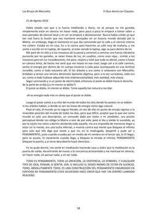 Los Brujos de Mezcalito                                              El Que danza con Coyotes


   21 de Agosto 2010

    Había estado casi que a la fuerza meditando a diario, no sé porque no me gustaba
simplemente estar en silencio sin hacer nada, pero poco a poco le empecé a tomar sabor a
esos periodos de silencio total y mi ser se empezó a desmecanizar. Nunca había creído yo que
tan real fuera la ilusión que nos mantiene enrejados en un ilusorio mundo dictado por la
Matrix, sin embargo, llegó el momento en que iba caminando por la calle y el silencio interno
me cimbro. Estaba en mi casa, fui a la cocina para hacerme un café muy de mañana, y me
senté a escribir en mi laptop, de repente, al estar viendo la laptop, algo se paro dentro de mí.
    Me paré de mi silla y vi los mosaicos de la pared y comenzó a caminar una fuerza vibratoria
punzante por las paredes, se veían líneas de luz, en cuadros, como unas rejas , similar a los
mosaicos pero en luz incandescente, me pare, respire y noté que todo se alentó, como si fuese
en cámara lenta, de hecho me sentí que me movía en ese nivel, luego salí a la calle caminar,
sentía la energía por dentro de mi cuerpo moverse a cada paso acompasado en una lentitud
increíble, como si todo estuviera allí. Vi los árboles y era como si anduviera con Mezcalito,
brillaban y tenían una tercera dimensión bastante objetiva, pero a la vez surrealista, todo era
así, como si todo hubiese adquirido más tridimensionalidad, más realidad, más viveza.
    Seguí caminando y vi un poste de electricidad, entonces el poste se doblo hacia la derecha
de la parte de arriba (¿o mi mente se doblo?)
    El poste se dobla, mi mente se dobla. Tome aquello tan natural y me dije:

   -ah es energía nada más es obvio que el poste se doble.

    Luego el poste volvió a su sitio del mundo de todos los días donde los postes no se doblan
ni los arboles hablan, o donde se ven las líneas de energía como algo natural.
    Pasó el rato, el mundo ya no seguía Parado, en vez de ello mi punto de encaje regreso a la
miserable posición del mundo de todos los días, pero que difícil, aceptar que lo que veo como
mundo es solo una descripción, un comando dado por todos a mi alrededor, una prisión
perceptual donde nos obliga la Matrix a vivir de por vida; pasó el día y olvide lo sucedido, ya
por la noche me retire a dormir olvidando todo aquello, me era imposible de momento llegar a
estar sin la mente, era una lucha infernal, a muerte contra esa mente que bloquea el Infinito
para solo que ella diga que existe y que no, en la madrugada, desperté y pude ver a
PENSAMIENTO, justo cuando cruzaba por en medio de mi cerebro en el tercer ojo, lo VI llegar,
pero se asusto, VI claramente cuando llego, y bloqueo la mirada al infinito, PENSAMIENTO
bloqueo la puerta, y al verse descubierto huyó silencioso...

    Ya no pude dormir, me senté en meditación haciendo caso a Isidro que la meditación es la
puerta de salida, iba entrando de nuevo a la conciencia acrecentada y me mantuve en silencio,
sin hacer nada, sin pensar nada, y sin ser nada.

   TODO ES PENSAMIENTO, TODA LA CREACIÓN, LA EXISTENCIA, LO EFÍMERO, Y CUALQUIER
TIPO DE IDEA, PENSAR, O SENTIR, VER, O INCLUSO EL DESEO MISMO DE ESTAR EN SILENCIO,
TODO, ABSOLUTAMENTE TODO, ES UNA CONSTRUCCIÓN DEL PENSAMIENTO ENGARZADO EN
EDIFICIOS DE PENSAMIENTO CUYA VELOCIDAD HACE CREER QUE HAY UN CENTRO LLAMADO
REALIDAD.




                                              58
 