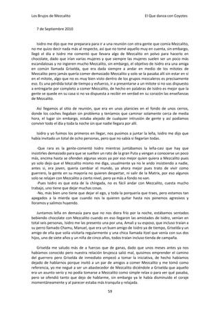 Los Brujos de Mezcalito                                              El Que danza con Coyotes


   7 de Septiembre 2010


    Isidro me dijo que me preparara para ir a una reunión con otra gente que comía Mezcalito,
no me quizo decir nada más al respecto, así que no tomé aquello muy en cuenta, sin embargo,
llegó el día e Isidro me comentó que llevara algo de Mezcalito en polvo para hacerlo en
chocolate, dado que irían varias mujeres y que siempre las mujeres suelen ser un poco más
escandalosas y no ingieren mucho Mezcalito, sin embargo, el objetivo de Isidro era una amiga
en común llamada Griselda, que era dada siempre a andar en medio de los mitotes de
Mezcalito pero jamás quería comer demasiado Mezcalito y solo se la pasaba allí sin estar en sí
en el mitote, algo que no es muy bien visto dentro de los grupos mezcaleros es precisamente
eso. Es una pérdida total de tiempo y esfuerzo, ir a presentarse a un mitote si no vas dispuesto
a entregarte por completo a comer Mezcalito, de hecho en palabras de Isidro es mejor que la
gente se quede en su casa si no va dispuesta a recibir en verdad en su corazón las enseñanzas
de Mezcalito.

   Así llegamos al sitio de reunión, que era en unas planicies en el fondo de unos cerros,
donde los coches llegaban sin problema y teníamos que caminar solamente cerca de media
hora, el lugar sin embargo, estaba alejado de cualquier intrusión de gente y así podíamos
convivir todo el día y toda la noche sin que nadie llegara por allí.

   Isidro y yo fuimos los primeros en llegar, nos pusimos a juntar la leña, Isidro me dijo que
había invitado un total de ocho personas, pero que no sabía si llegarían todas.

    -Que rara es la gente-comentó Isidro mientras juntábamos la leña-casi que hay que
insistirles demasiado para que se suelten un rato de la gran Puta y vengan a conocerse un poco
más, encima hasta se ofenden algunas veces ya por eso mejor quien quiera a Mezcalito pues
yo solo dejo que el Mezcalito mismo me diga, usualmente ya no le ando insistiendo a nadie,
antes si, era joven, quería cambiar el mundo, ya ahora mejor pues trato de vivir como
guerrero, la gente en su mayoría no quieren despertar, ni salir de la Matrix, por eso algunos
solo se relajan con Mezcalito a cierto nivel, pero ya más a fondo no van.
    -Pues Isidro es que esta de la chingada, no es fácil andar con Mezcalito, cuesta mucho
trabajo, uno tiene que dejar muchas cosas.
    -No, más bien uno tiene que dejar el ego, y toda la porquería que traes, pero estamos tan
apegados a la mierda que cuando nos la quieren quitar hasta nos ponemos agresivos y
lloramos y salimos huyendo.

    Juntamos leña en demasía para que no nos diera frío por la noche, estábamos sentados
bebiendo chocolate con Mezcalito cuando en eso llegaron las amistades de Isidro, venían en
total seis personas, Isidro me las presento una por una, Amali y su esposo, que incluso traían a
su perro llamado Chamu, Manuel, que era un buen amigo de Isidro ya de tiempo, Griselda y un
amigo de ella que solía visitarla regularmente y una chica llamada Itzel que venía con sus dos
hijos, uno de siete años y un niña de cinco años, todos traían incluso tienda de campaña.

   Griselda me saludo más de a fuerzas que de ganas, dado que unos meses antes ya nos
habíamos conocido pero nuestra relación brujesca salió mal, quisimos emprender el camino
del guerrero pero Griselda de inmediato empezó a tomar la iniciativa, de hecho habíamos
dejado de hablarnos porque invitó a un par de amigos a comer Mezcalito y me tomó como
referencia, yo me negué a ser un abastecedor de Mezcalito diciéndole a Griselda que aquello
era un asunto serio y no podía tomarse a Mezcalito como simple relax o para ver qué pasaba,
pero se ofendió tanto que dejo de hablarme, sin embargo ya le había disminuido el coraje
momentáneamente y al parecer estaba más tranquila y relajada.

                                              59
 