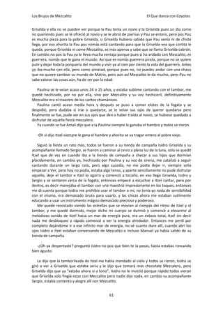Los Brujos de Mezcalito                                                El Que danza con Coyotes


Griselda y ella no se pueden ver porque la Pau tenía un novio y la Griselda pues un día como
no queriendo pues se le ofreció al novio y se le abrió de piernas y Pau se entero, pero pos Pau
es mucha pieza para la pobre Griselda, si Griselda hubiera sabido que Pau venía ni de chiste
llega, por eso ahorita la Pau pos nomás está cantando para que la Griselda vea que cortita le
queda, porque Griselda ni come Mezcalito, es más apenas y sabe que se llama Griselda cabrón.
En cambio no pos la Pau ya le lleva mucha ventaja porque pues si ha andado con Mezcalito, es
guerrera, nomás que le gana el mundo. Así que es nomás guerrera pirata, porque no se quiere
pulir y dejar toda la porquería del mundo y vivir ya al cien por ciento la vida del guerrero. Antes
yo iba mucho con ella, pero como amistad, porque pues no, no puedes andar con una chava
que no quiere cambiar su mundo de Matrix, pero aún así Mezcalito le da mucho, pero Pau no
sabe valorar las cosas aún, ha de ser por la edad.

   Paulina se le veían acaso unos 24 o 25 años, y estaba sublime cantando con el tambor, me
quedé hechizado, por no por ella, sino por Mezcalito y su voz hechiceril, definitivamente
Mezcalito era el maestro de los cantos chamánicos.
   Paulina cantó acaso media hora y después se puso a comer elotes de la fogata y se
despidió, pero dudaba si irse o quedarse, se le veían sus ojos de querer quedarse pero
finalmente se fue, pude ver en sus ojos que den o haber traído al novio, se hubiese quedado a
disfrutar de aquella fiesta mezcalera.
   Ya cuando se fue Amali dijo que a la Paulina siempre le ganaba el hambre y todos se rieron.

   -Oh si-dijo Itzel-siempre le gana el hambre y ahorita se va tragar entero al pobre viejo.

    Siguió la fiesta un rato más, todos se fueron a su tienda de campaña Isidro Griselda y su
acompañante llamado Sergio, se fueron a caminar al cerro a plena luz de la luna, solo se quedó
Itzel que de vez en cuando iba a la tienda de campaña a checar a sus hijos que dormían
plácidamente, en cambio yo, hechizado por Paulina y su voz de sirena, me catalizó a seguir
cantando durante un largo rato, pero algo sucedía, no me podía dejar ir, siempre solía
empezar a Ver, pero hoy no podía, estaba algo tenso, y aparte sencillamente no pude disfrutar
aquello, deje el tambor e Itzel lo agarro y comenzó a tocarlo, en eso llego Griselda, Isidro y
Sergio y se sentaron cerca de la fogata, entonces empecé a escuchar a Itzel cantar, pero por
dentro, es decir manejaba el tambor con una maestría impresionante en los toques, entonces
me di cuenta porque Isidro me prohibía usar el tambor a mí, no tenía yo nada de sensibilidad
con el mismo, era demasiado bruto para usarlo, y las chicas ahora me estaban sutilmente
educando a usar un instrumento mágico demasiado precioso y poderoso.
    Me quedé recostado viendo las estrellas que se movían al compás del ritmo de Itzel y el
tambor, y me quedé dormido, mejor dicho mi cuerpo se durmió y comencé a elevarme al
melodioso sonido de Itzel hacia un mar de energía pura, era un éxtasis total, Itzel sin decir
nada me desbloqueo y rápido comencé a ver la energía alrededor. Entonces me perdí por
completo dejándome ir a ese infinito mar de energía, no sé cuanto dure allí, cuando abrí los
ojos Isidro e Itzel estaban conversando de Mezcalito e incluso Manuel ya había salido de su
tienda de campaña.

   -¿Oh ya despertaste?-preguntó Isidro-no pos que bien te la pasas, hasta estabas roncando
bien agusto.

   Le dije que la tamborileada de Itzel me había mandado al cielo y todos se rieron, Isidro se
giró a ver a Griselda que estaba seria y le dijo que tomará más chocolate Mezcalero, pero
Griselda dijo que ya “estaba ahora si a tono”, Isidro no le insistió porque rápido todos vieron
que Griselda solo fingía estar con Mezcalito pero nadie dijo nada, en cambio su acompañante
Sergio, estaba contento y alegre allí con Mezcalito.


                                                61
 