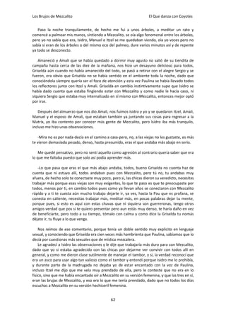 Los Brujos de Mezcalito                                              El Que danza con Coyotes


   Paso la noche tranquilamente, de hecho me fui a unos árboles, a meditar un rato y
comencé a palmear mis manos, sintiendo a Mezcalito, se oía algo fenomenal entre los árboles,
pero yo no sabía que era, Isidro, Manuel e Itzel se me quedaban viendo, oía yo voces pero no
sabía si eran de los árboles o del mismo eco del palmeo, dure varios minutos así y de repente
ya todo se desconecto.

   Amaneció y Amali que se había quedado a dormir muy agusto no salió de su tiendita de
campaña hasta cerca de las diez de la mañana, nos hizo un desayuno delicioso para todos,
Griselda aún cuando no había amanecido del todo, se pasó a retirar con el alegre Sergio y se
fueron, era obvio que Griselda no se había sentido en el ambiente toda la noche, dado que
conociéndola siempre quería ser el foco de atención y esta vez Paulina se había llevado todos
los reflectores junto con Itzel y Amali. Griselda en cambio instintivamente supo que Isidro se
había dado cuenta que estaba fingiendo estar con Mezcalito y como nadie le hacía caso, ni
siquiera Sergio que estaba muy internalizado en sí mismo con Mezcalito, entonces mejor optó
por irse.

   Después del almuerzo que nos dio Amali, nos fuimos Isidro y yo y se quedaron Itzel, Amali,
Manuel y el esposo de Amali, que estaban también ya juntando sus cosas para regresar a la
Matrix, yo iba contento por conocer más gente de Mezcalito, pero Isidro iba más tranquilo,
incluso me hizo unas observaciones.

    -Mira no es por nada-decía en el camino a casa-pero, no, a las viejas no les gustaste, es más
te vieron demasiado pesado, denso, hasta presumido, eras el que andaba más abajo en serio.

    Me quedé pensativo, pero no sentí aquello como agresión al contrario quería saber que era
lo que me faltaba puesto que solo así podía aprender más.

   -Lo que pasa que eras el que más abajo andaba, todos, bueno Griselda no cuenta haz de
cuenta que ni estuvo allí, todos andaban pues con Mezcalito, pero tú no, tu andabas muy
afuera, de hecho solo te conectaste muy poco, pero si, las chicas dieron su veredicto, necesitas
trabajar más porque esas viejas son muy exigentes, lo que te paso es que te preocupaste por
todos, menos por ti, en cambio todos pues como ya llevan años se conectaron con Mezcalito
rápido y a ti te cuesta aún mucho trabajo dejarte ir, ya ves, hasta la Pau que es profana, se
conecta en caliente, necesitas trabajar más, meditar más, en pocas palabras dejar tu mente,
porque pues, si esto es aquí con estas chavas que ni siquiera son guerreronas, tengo otros
amigos verdad que pos si te quiero presentar pero aun estás muy denso, te haría daño en vez
de beneficiarte, pero todo a su tiempo, tómalo con calma y como dice la Griselda tu nomás
déjate ir, tu fluye a lo que venga.

    Nos reímos de ese comentario, porque tenía un doble sentido muy explicito en lenguaje
sexual, y conociendo que Griselda era cien veces más hambrienta que Paulina, sabíamos que lo
decía por cuestionas más sexuales que de mística mezcalera.
    Le agradecí a Isidro las observaciones y le dije que trabajaría más duro para con Mezcalito,
dado que yo si estaba agradecido con las chicas por dejarme ver convivir con todos allí en
general, y como me dieron clase sutilmente de manejar el tambor, y si, la verdad reconocí que
era un asco para usar algo tan valioso como el tambor y entendí porque Isidro me lo prohibía,
y durante parte de la madrugada no dejaba yo de estar encantado con la voz de Paulina,
incluso Itzel me dijo que me veía muy prendado de ella, pero le conteste que no era en lo
físico, sino que me había encantado oír a Mezcalito en su versión femenina, y que las tres en sí,
eran las brujas de Mezcalito, y eso era lo que me tenía prendado, dado que no todos los días
escuchas a Mezcalito en su versión hechiceril femenina.


                                               62
 