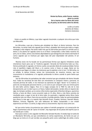 Los Brujos de Mezcalito                                                El Que danza con Coyotes


   14 de Noviembre del 2010

                                                        Brotan las flores, están frescas, medran,
                                                                                  abren su corola.
                                                         De tu interior salen las flores del canto:
                                                    tú, oh poeta, las derramas sobre los demás.

                                                                                La flor y el canto
                                                                             Anónimo de Chalco.
                                                                             Cantares mexicanos



  Existe un pueblo en México, cuya labor sagrada trasciende a cualquier otra etnia que trata
con Mezcalito.

   Los Wirrarikas, cuyo eje y Kosmos gira alrededor de Hikuri, el divino luminoso. Para los
Wirrarikas, no existe nada más sagrado que el hikuri, alrededor del mismo gira toda su magia,
mitología y vida religiosa. No existe nadie más que los Wirrarikas para darle un sentido sacro y
divino a una planta tan sagrada como lo es el hikuri. Comparados a ellos todos nosotros los
yoris, los no indios, somos unas bestias depredadoras que extinguimos de manera alarmante el
cactus sagrado que se mantuvo por siglos lejos del peor depredador del planeta. El ser
humano.

    Muchas veces me ha tocado ver las parmoniosas formas que algunos imitadores seudo
chamánicos hacen para usar la "medicina sagrada", llenando de histrionismo todo sus ritos.
Hemos profanado lo sagrado y lo hemos vuelto una parodia idiota de seudosacralidad, hemos
roto el equilibrio mágico del hikuri, y lo usamos como si fuese un juego. Basta ver los
extranjeros que llegan y lo roban, los mexicanos que lo explotan a ton ni son. Y el Wirrarika, no
se enfada, le damos tristeza, somos tan inconscientes de nosotros mismos, que esa
inconsciencia la trasladamos a lo sagrado profanando lo divino usando la parte bestia que
tenemos.
    Son los Wirrarikas los portadores del saber ancestral que gira alrededor del divino Venado
Azul. Todas las narrativas de este libro son meramente un compartir intimo y personal, no
necesito permiso de nadie, ni me interesan las opiniones de algún "docto" en la materia. Es
parte de una búsqueda personal interior, y si la narro es por compartir solo una mínima parte
de este bello camino mágico. Para mí la magia europea de la TMO ha sido de lo más
decepcionante, por no decir que es un fiasco, hablan demasiado y tardan años en siquiera dar
algo, los tiempos cambian, ya no somos niños tontos esperando el Darshan del guru, queremos
hechos, y fuera de Hikuri, nunca encontré nada en 15 años, libros y más libros carentes de
resultados pese a seguir al pie de la letra todo, he quemado y regalado tantos libros hasta
quedarme solo con Hikuri, fuera de esa sencilla y humilde plantita, todas las parmoniosidades
que ofrece la new age y su sequito tipo Kenneth Grant, Crowley, Karlsson, Asenath Mason,
Mathers, Fortune, Regardie, son solo balbuceos de bebes comparados a una simple
experiencia con hikuri. Lo siento, lo digo como es sinceramente. Aquí las cosas como son.

    Así que entre tantas circunstancias que rodean el extraño peregrinar a la consecución de
llegar al portentoso acto de “parar el mundo”, hay engranajes de las piezas del espíritu que se
van dando por si solos.
    Hace poco conocí a otro seguidor de Mezcalito llamado Ricardo. El estaba bajo la tutela de
un Marakame Wirrarika, así que coincidíamos en ciertas experiencias, de hecho era por un
blog que yo tenía en el cual narraba una pequeña parte como subterfugio de salida a tanta

                                               63
 