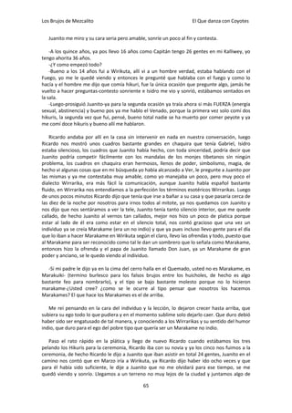 Los Brujos de Mezcalito                                              El Que danza con Coyotes


   Juanito me miro y su cara seria pero amable, sonríe un poco al fin y contesta.

    -A los quince años, ya pos llevo 16 años como Capitán tengo 26 gentes en mi Kalliwey, yo
tengo ahorita 36 años.
    -¿Y como empezó todo?
    -Bueno a los 14 años fui a Wirikuta, allí vi a un hombre verdad, estaba hablando con el
Fuego, yo me le quedé viendo y entonces le pregunté que hablaba con el fuego y como lo
hacía y el hombre me dijo que comía hikuri, fue la única ocasión que pregunte algo, jamás he
vuelto a hacer preguntas-contesto sonriente e Isidro me vio y sonrió, estábamos sentados en
la sala.
    -Luego-prosiguió Juanito-ya para la segunda ocasión ya traía ahora si más FUERZA (energía
sexual, abstinencia) y bueno pos ya me hablo el Venado, porque la primera vez solo comí dos
hikuris, la segunda vez que fui, pensé, bueno total nadie se ha muerto por comer peyote y ya
me comí doce hikuris y bueno allí me hablaron.

    Ricardo andaba por allí en la casa sin intervenir en nada en nuestra conversación, luego
Ricardo nos mostró unos cuadros bastante grandes en chaquira que tenía Gabriel, Isidro
estaba silencioso, los cuadros que Juanito había hecho, con toda sinceridad, podría decir que
Juanito podría competir fácilmente con los mandalas de los monjes tibetanos sin ningún
problema, los cuadros en chaquira eran hermosos, llenos de poder, simbolismo, magia, de
hecho vi algunas cosas que en mi búsqueda yo había alcanzado a Ver, le pregunte a Juanito por
las mismas y ya me contestaba muy amable, como yo manejaba un poco, pero muy poco el
dialecto Wirrarika, era más fácil la comunicación, aunque Juanito habla español bastante
fluido, en Wirrarika nos entendíamos a la perfección los términos esotéricos Wirrarikas. Luego
de unos pocos minutos Ricardo dijo que tenía que irse a bañar a su casa y que pasaría cerca de
las diez de la noche por nosotros para irnos todos al mitote, ya nos quedamos con Juanito y
nos dijo que nos sentáramos a ver la tele, Juanito tenía tanto silencio interior, que me quede
callado, de hecho Juanito al vernos tan callados, mejor nos hizo un poco de platica porque
estar al lado de él era como estar en el silencio total, nos contó gracioso que una vez un
individuo ya se creía Marakame (era un no indio) y que ya pues incluso llevo gente para el día
que lo iban a hacer Marakame en Wirikuta según el claro, llevo las ofrendas y todo, puesto que
al Marakame para ser reconocido como tal le dan un sombrero que lo señala como Marakame,
entonces hizo la ofrenda y el papa de Juanito llamado Don Juan, ya un Marakame de gran
poder y anciano, se le quedo viendo al individuo.

   -Si mi padre le dijo ya en la cima del cerro halla en el Quemado, usted no es Marakame, es
Marakuiki- (termino burlesco para los falsos brujos entre los huicholes, de hecho es algo
bastante feo para nombrarlo), y el tipo se bajo bastante molesto porque no lo hicieron
marakame-¿Usted cree? ¿como se le ocurre al tipo pensar que nosotros los hacemos
Marakames? El que hace los Marakames es el de arriba.

   Me reí pensando en la cara del individuo y la lección, lo dejaron crecer hasta arriba, que
subiera su ego todo lo que pudiera y en el momento sublime solo dejarlo caer. Que duro debió
haber sido ser engatusado de tal manera, y conociendo a los Wirrarikas y su sentido del humor
indio, que duro para el ego del pobre tipo que quería ser un Marakame no indio.

   Paso el rato rápido en la plática y llego de nuevo Ricardo cuando estábamos los tres
pelando los Hikuris para la ceremonia, Ricardo iba con su novia y ya los cinco nos fuimos a la
ceremonia, de hecho Ricardo le dijo a Juanito que iban asistir en total 24 gentes, Juanito en el
camino nos contó que en Marzo iría a Wirikuta, ya Ricardo dijo haber ido ocho veces y que
para él había sido suficiente, le dije a Juanito que no me olvidará para ese tiempo, se me
quedó viendo y sonrío. Llegamos a un terreno no muy lejos de la ciudad y juntamos algo de

                                              65
 